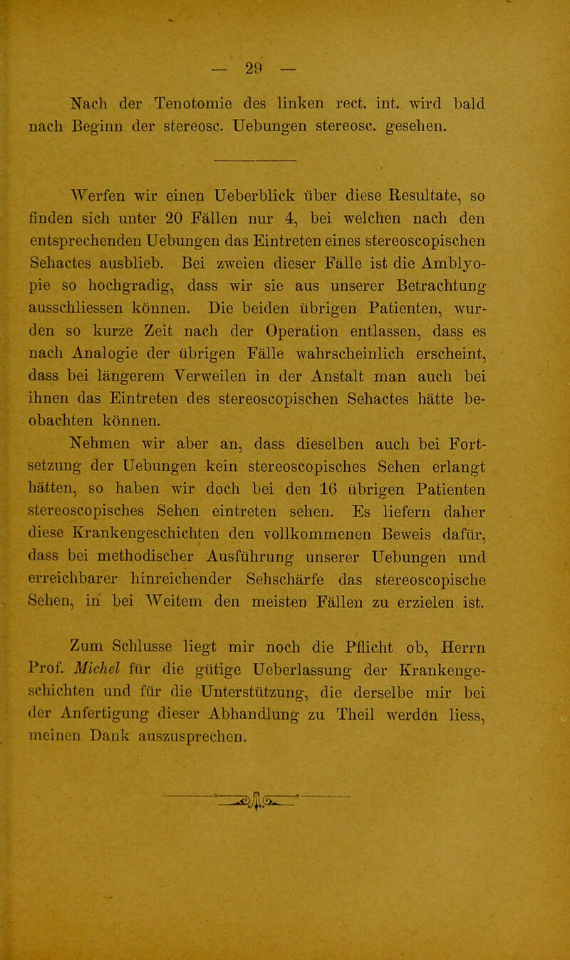 Nach der Tenotomie des linken rect. int. wird bald nach Beginn der stereosc. Uebungen stereosc. gesehen. Werfen wir einen Ueberblick über diese Resultate, so finden sich unter 20 Fällen nur 4, bei welchen nach den entsprechenden Uebungen das Eintreten eines stereoscopischen Sehactes ausblieb. Bei zweien dieser Fälle ist die Amblyo- pie so hochgradig, dass wir sie aus unserer Betrachtung ausschliessen können. Die beiden übrigen Patienten, wur- den so kurze Zeit nach der Operation entlassen, dass es nach Analogie der übrigen Fälle wahrscheinlich erscheint, dass bei längerem Verweilen in der Anstalt man auch bei ihnen das Eintreten des stereoscopischen Sehactes hätte be- obachten können. Nehmen wir aber an, dass dieselben auch bei Fort- setzung der Uebungen kein stereoscopisches Sehen erlangt hätten, so haben wir doch bei den 16 übrigen Patienten stereoscopisches Sehen eintreten sehen. Es liefern daher diese Krankengeschichten den vollkommenen Beweis dafür, dass bei methodischer Ausführung unserer Uebungen und erreichbarer hinreichender Sehschärfe das stereoscopische Sehen, in bei Weitem den meisten Fällen zu erzielen, ist. Zum Schlüsse liegt mir noch die Pflicht ob, Herrn Prof. Michel für die gütige Ueberlassung der Krankenge- schichten und für die Unterstützung, die derselbe mir bei der Anfertigung dieser Abhandlung zu Theil werden liess, meinen Dank auszusprechen.