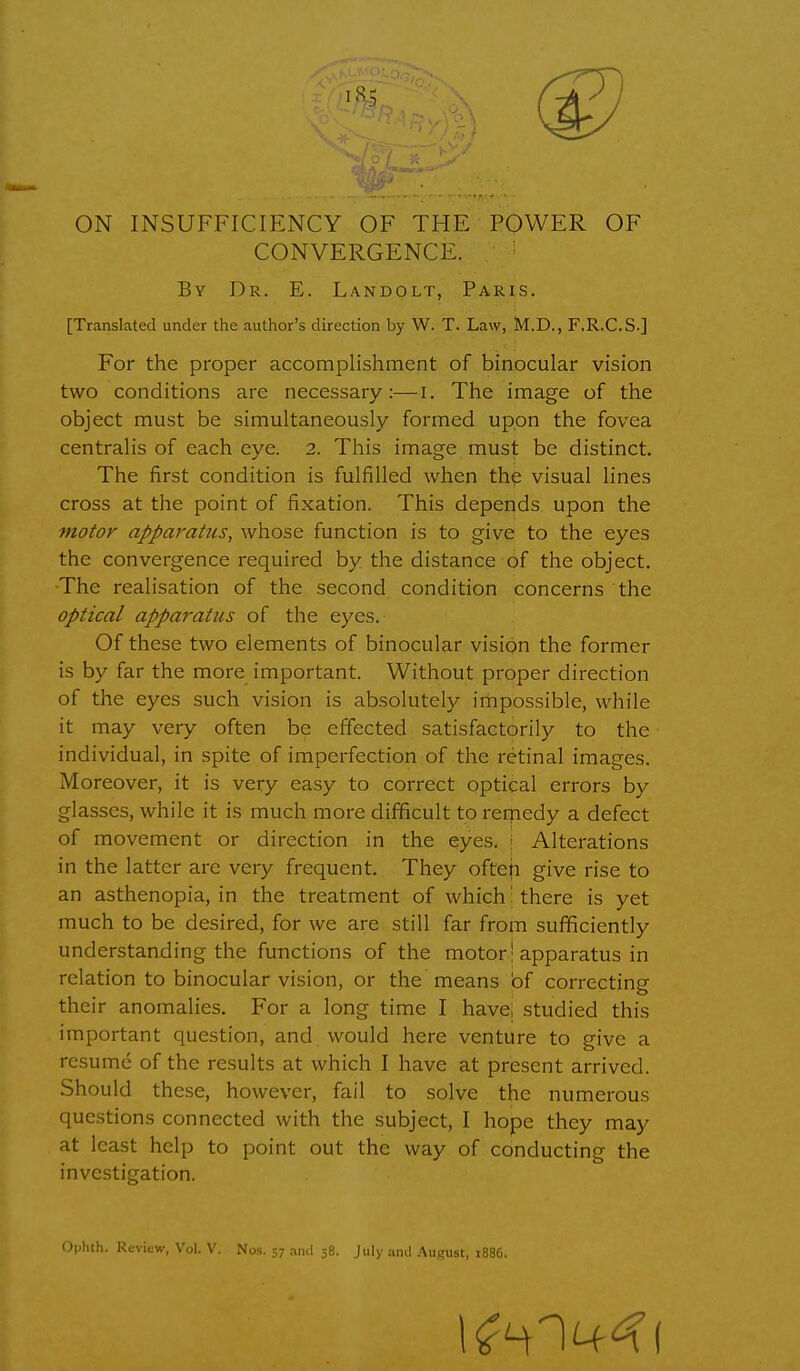 ON INSUFFICIENCY OF THE POWER OF CONVERGENCE. By Dr. E. Landolt, Paris. [Translated under the author's direction by W. T. Law, M.D., F.R.C.S-] For the proper accomplishment of binocular vision two conditions are necessary:—I. The image of the object must be simultaneously formed upon the fovea centralis of each eye. 2. This image must be distinct. The first condition is fulfilled when the visual lines cross at the point of fixation. This depends upon the motor apparatus, whose function is to give to the eyes the convergence required by the distance of the object. The realisation of the second condition concerns the optical apparatus of the eyes. Of these two elements of binocular vision the former is by far the more important. Without proper direction of the eyes such vision is absolutely impossible, while it may very often be effected satisfactorily to the individual, in spite of imperfection of the retinal images. Moreover, it is very easy to correct optical errors by glasses, while it is much more difficult to remedy a defect of movement or direction in the eyes. Alterations in the latter are very frequent. They often give rise to an asthenopia, in the treatment of which i there is yet much to be desired, for we are still far from sufficiently understanding the functions of the motor! apparatus in relation to binocular vision, or the means bf correcting their anomalies. For a long time I have, studied this important question, and would here venture to give a resume of the results at which I have at present arrived. Should these, however, fail to solve the numerous questions connected with the subject, I hope they may at least help to point out the way of conducting the investigation. Ophth. Review, Vol. V. Nos. 57 and 58. July and August, 1886.