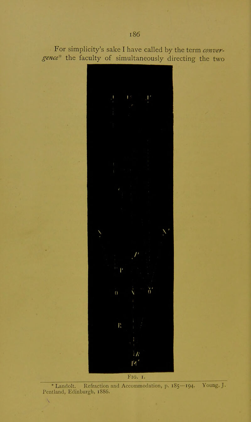 For simplicity's sake I have called by the term conver- gence* the faculty of simultaneously directing the two r Fig. i. * Landolt. Refraction and Accommodation, p. 185—194. Young, J. Pentland, Edinburgh, 1886. \