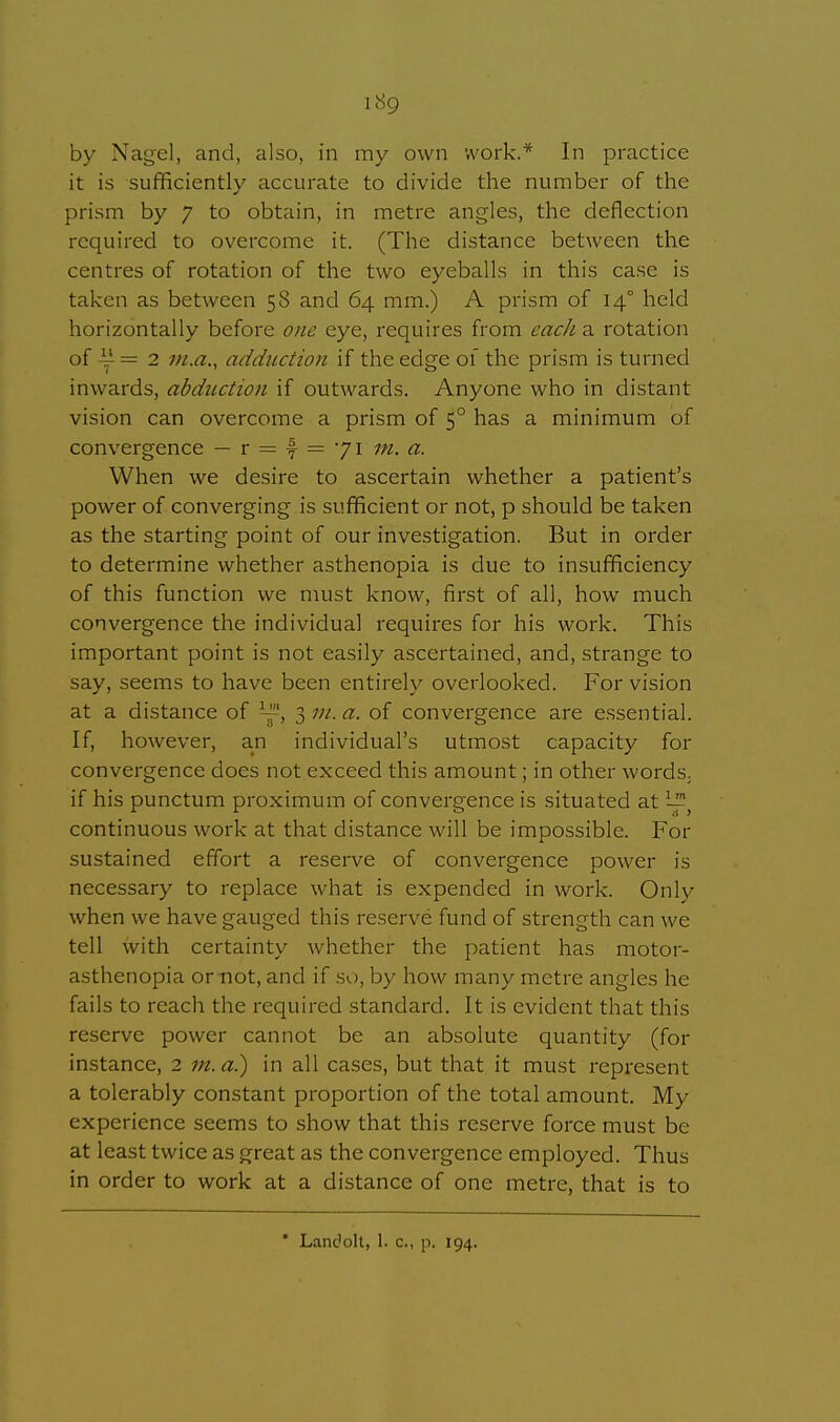 by Nagelj and, also, in my own work.* In practice it is sufficiently accurate to divide the number of the prism by y to obtain, in metre angles, the deflection required to overcome it. (The distance between the centres of rotation of the two eyeballs in this case is taken as between 5S and 64 mm.) A prism of 140 held horizontally before one eye, requires from each a rotation of y = 2 m.a., adduction if the edge of the prism is turned inwards, abduction if outwards. Anyone who in distant vision can overcome a prism of 50 has a minimum of convergence — r = f = 71 m. a. When we desire to ascertain whether a patient's power of converging is sufficient or not, p should be taken as the starting point of our investigation. But in order to determine whether asthenopia is due to insufficiency of this function we must know, first of all, how much convergence the individual requires for his work. This important point is not easily ascertained, and, strange to say, seems to have been entirely overlooked. For vision at a distance of ~s 3 in. a. of convergence are essential. If, however, an individual's utmost capacity for convergence docs not exceed this amount; in other words, if his punctum proximum of convergence is situated at — continuous work at that distance will be impossible. For sustained effort a reserve of convergence power is necessary to replace what is expended in work. Only when we have gauged this reserve fund of strength can we tell with certainty whether the patient has motor- asthenopia or not, and if so, by how many metre angles he fails to reach the required standard. It is evident that this reserve power cannot be an absolute quantity (for instance, 2 m. a.) in all cases, but that it must represent a tolerably constant proportion of the total amount. My experience seems to show that this reserve force must be at least twice as great as the convergence employed. Thus in order to work at a distance of one metre, that is to