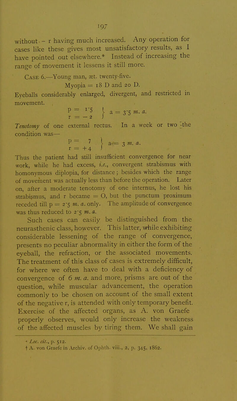 without - r having much increased. Any operation for cases like these gives most unsatisfactory results, as I have pointed out elsewhere * Instead of increasing the ranee of movement it lessens it still more. Case 6.—Young man, set. twenty-five. Myopia = 18 D and 20 D. Eyeballs considerably enlarged, divergent, and restricted in movement. P ~ 1 5 I a = 3'5 m. a. r = — 2 J Tenotomy of one external rectus. In a week or two ^the condition was— = 3 m. a. Thus the patient had still insufficient convergence for near work, while he had excess, i.e., convergent strabismus with homonymous diplopia, for distance; besides which the range of movement was actually less than before the operation. Later on, after a moderate tenotomy of one internus, he lost his strabismus, and r became = O, but the punctum proximum receded till p = 2-5 m. a. only. The amplitude of convergence was thus reduced to 2-5 m. a. Such cases can easily be distinguished from the neurasthenic class, however. This latter, while exhibiting considerable lessening of the range of convergence, presents no peculiar abnormality in either the form of the eyeball, the refraction, or the associated movements. The treatment of this class of cases is extremely difficult, for where we often have to deal with a deficiency of convergence of 6 m. a. and more, prisms are out of the question, while muscular advancement, the operation commonly to be chosen on account of the small extent of the negative r, is attended with only temporary benefit. Exercise of the affected organs, as A. von Graefe properly observes, would only increase the weakness of the affected muscles by tiring them. We shall gain « Loc. cit., p. 512. t A. von Graefe in Archiv. of Ophth. viii., 2, p. 345, 1862.