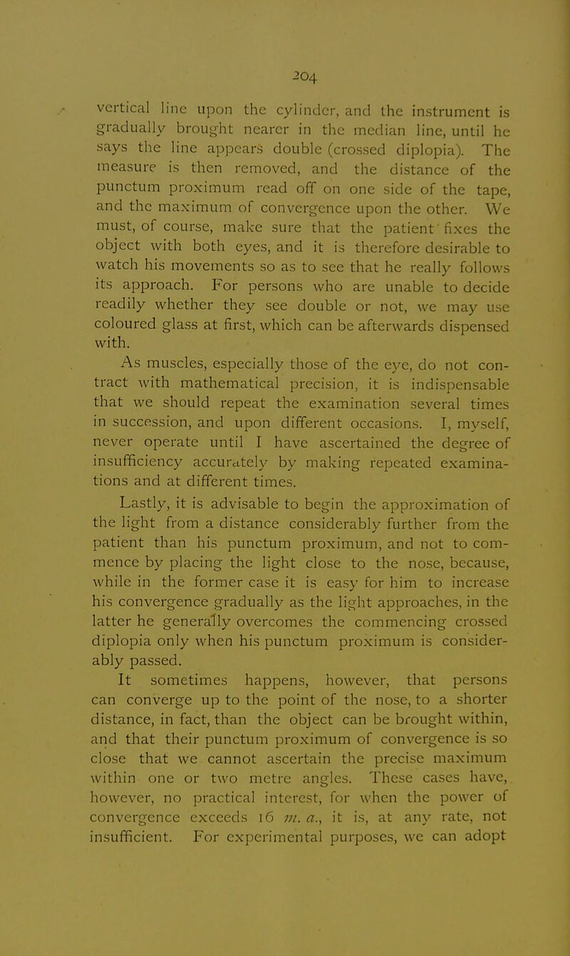 vertical line upon the cylinder, and the instrument is gradually brought nearer in the median line, until he says the line appears double (crossed diplopia). The measure is then removed, and the distance of the punctum proximum read off on one side of the tape, and the maximum of convergence upon the other. We must, of course, make sure that the patient'fixes the object with both eyes, and it is therefore desirable to watch his movements so as to see that he really follows its approach. For persons who are unable to decide readily whether they see double or not, we may use coloured glass at first, which can be afterwards dispensed with. As muscles, especially those of the eye, do not con- tract with mathematical precision, it is indispensable that we should repeat the examination several times in succession, and upon different occasions. I, myself, never operate until I have ascertained the degree of insufficiency accurately by making repeated examina- tions and at different times. Lastly, it is advisable to begin the approximation of the light from a distance considerably further from the patient than his punctum proximum, and not to com- mence by placing the light close to the nose, because, while in the former case it is easy for him to increase his convergence gradually as the light approaches, in the latter he generally overcomes the commencing crossed diplopia only when his punctum proximum is consider- ably passed. It sometimes happens, however, that persons can converge up to the point of the nose, to a shorter distance, in fact, than the object can be brought within, and that their punctum proximum of convergence is so close that we cannot ascertain the precise maximum within one or two metre angles. These cases have, however, no practical interest, for when the power of convergence exceeds 16 in. a., it is, at any rate, not insufficient. For experimental purposes, we can adopt