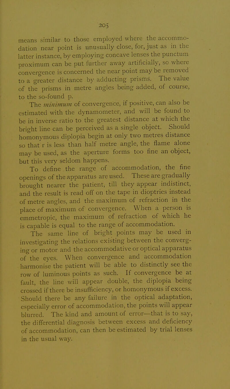 means similar to those employed where the accommo- dation near point is unusually close, for, just as in the latter instance, by employing concave lenses the punctum proximum can be put further away artificially, sc where convergence is concerned the near point may be removed to a greater distance by adducting prisms. The value of the prisms in metre angles being added, of course, to the so-found p. The minimum of convergence, if positive, can also be estimated with the dynamometer, and will be found to be in inverse ratio to the greatest distance at which the bright line can be perceived as a single object. Should homonymous diplopia begin at only two metres distance so that r is less than half metre angle, the flame alone may be used, as the aperture forms too fine an object, but this very seldom happens. To define the range of accommodation, the fine openings of the apparatus are used. These are gradually brought nearer the patient, till they appear indistinct, and the result is read off on the tape in dioptries instead of metre angles, and the maximum of refraction in the place of maximum of convergence. When a person is emmetropic, the maximum of refraction of which he is capable is equal to the range of accommodation. The same line of bright points may be used in investigating the relations existing between the converg- ing or motor and the accommodative or optical apparatus of the eyes. When convergence and accommodation harmonise the patient will be able to distinctly see the row of luminous points as such. If convergence be at fault, the line will appear double, the diplopia being crossed if there be insufficiency, or homonymous if excess. Should there be any failure in the optical adaptation, especially error of accommodation, the points will appear blurred. The kind and amount of error—that is to say, the differential diagnosis between excess and deficiency of accommodation, can then be estimated by trial lenses in the usual way.