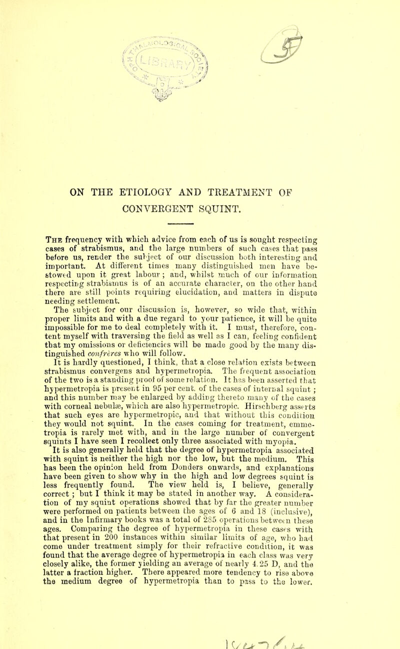 ON THE ETIOLOGY AND TREATMENT OF CONVERGENT SQUINT. The frequency with which advice from each of us is sought respecting cases of strabismus, and the large numbers of such cases that pass before us, render the subject of our discussion both interesting and important. At different times many distinguished men have be- stowed upon it great labour ; and, whilst much of our information respecting strabismus is of an accurate character, on the other hand there are still points requiring elucidation, and matters in dispute needing settlement. The subject for our discussion is, however, so wide that, within proper limits and with a due regard to your patience, it will be quite impossible for me to deal completely with it. I must, therefore, con- tent myself with traversing the field as well as I can, feeling confident that my omissions or deficiencies will be made good by the many dis- tinguished confreres who will follow. It is hardly questioned, I think, that a close relation exists between strabismus convergens and hypermetropia. The frequent association of the two is a standing proof of some relation. It has been asserted that hypermetropia is present in 95 per cent, of the cases of internal squint ; and this number may be enlarged by adding thereto many of the cases with corneal nebulae, which are also hypermetropic. Hirschberg asserts that such eyes are hypermetropic, and that without this condition they would not squint. In the cases coming for treatment, emmo- tropia is rarely met with, and in the large number of convergent squints I have seen I recollect only three associated with myopia. It is also generally held that the degree of hypermetropia associated with squint is neither the high nor the low, but the medium. This has been the opinion held from Donders onwards, and explanations have been given to show why in the high and low degrees squint is less frequently found. The view held is, I believe, generally correct ; but I think it may be stated in another way. A considera- tion of my squint operations showed that by far the greater number were performed on patients between the ages of 6 and 18 (inclusive), and in the Infirmary books was a total of 285 operations between these ages. Comparing the degree of hypermetropia in these cases with that present in 200 instances within similar limits of age, who had come under treatment simply for their refractive condition, it was found that the average degree of hypermetropia in each class was very closely alike, the former yielding an average of nearly 4.25 D, and the latter a fraction higher. There appeared more tendency to rise above the medium degree of hypermetropia than to pass to the lower. ) o n /\ u~