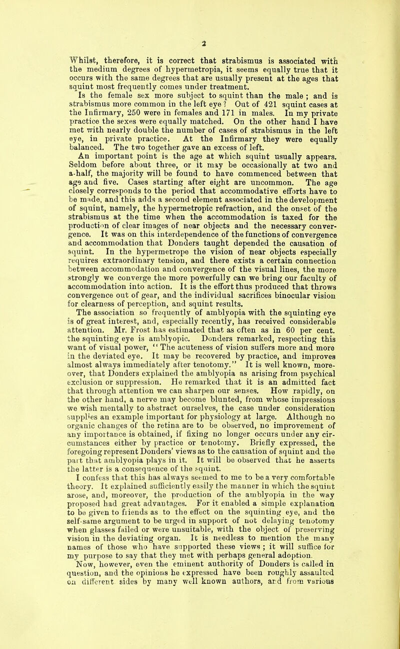 Whilst, therefore, it is correct that strabismus is associated with the medium degrees of hypermetropia, it seems equally true that it occurs with the same degrees that are usually present at the ages that squint most frequently comes under treatment. Is the female sex more subject to squint than the male ; and is strabismus more common in the left eye ? Oat of 421 squint cases at the Infirmary, 250 were in females and 171 in males. In my private practice the sexes were equally matched. On the other hand I have met with nearly double the number of cases of strabismus in the left eye, in private practice. At the Infirmary they were equally balanced. The two together gave an excess of left. An important point is the age at which squint usually appears. Seldom before about three, or it may be occasionally at two and a-half, the majority will be found to have commenced between that ag9 and five. Cases starting after eight are uncommon. The age closely corresponds to the period that accommodative efforts have to be made, and this adds a second element associated in the development of squint, namely, the hypermetropic refraction, and the onset of the strabismus at the time when the accommodation is taxed for the production of clear images of near objects and the necessary conver- gence, It was on this interdependence of the functions of convergence and accommodation that Donders taught depended the causation of squint. In the hypermetrope the vision of near objects especially requires extraordinary tension, and there exists a certain connection between accommodation and convergence of the visual lines, the more strongly we converge the more powerfully can we bring our faculty of accommodation into action. It is the effort thus produced that throws convergence out of gear, and the individual sacrifices binocular vision for clearness of perception, and squint results. The association so frequently of amblyopia with the squinting eye is of great interest, and, especially recently, has received considerable attention. Mr. Frost has estimated that as often as in 60 per cent, the squinting eye is amblyopic. Donders remarked, respecting this want of visual power, '' The acuteness of vision suffers more and more in the deviated eye. It may be recovered by practice, and improves almost always immediately after tenotomy. It is well known, more- over, that Donders explained the amblyopia as arising from psychical exclusion or suppression. He remarked that it is an admitted fact that through attention we can sharpen our senses. How rapidly, on the other hand, a nerve may become blunted, from whose impressions we wish mentally to abstract ourselves, the case under consideration supplies an example important for physiology at large. Although no organic changes of the retina are to be observed, no improvement of any importance is obtained, if fixing no longer occurs under any cir- cumstances either by practice or tenotomy. Briefly expressed, the foregoing represent Donders' views as to the causation of squint and the part that amblyopia plays in it. It will be observed that he asserts the latter is a consequence of the squint. I confess that this has always seemed to me to be a very comfortable theory. It explained sufficiently easily the manner in which the squint arose, and, moreover, the production of the amblyopia in the way proposed had great advantages. For it enabled a simple explanation to be given to fiiends as to the effect on the squinting eye, and the self-same argument to be urged in support of not delaying tenotomy when glasses failed or were unsuitable, with the object of preserving vision in the deviating organ. It is needless to mention the many names of those who have supported these views ; it will suffice lor my purpose to say that they met with perhaps general adoption. Now, however, even the eminent authority of Donders is called in questiun, and the opinions he expressed have been roughly assaulted on different sides by many well known authors, aid from various