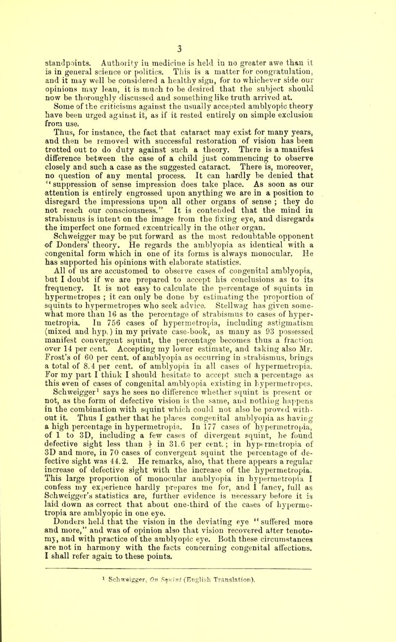 standpoints. Authoiity in medicine is held in no greater awe than it is in general science or politics. This is a matter for congratulation, and it may well be considered a healthy sign, for to whichever side our opinions may lean, it is much to be desired, that the subject should now be thoroughly discussed and something like truth arrived at. Some of the criticisms against the usually accepted amblyopic theory have been urged agiinst it, as if it rested entirely on simple exclusion from use. Thus, for instance, the fact that cataract may exist for many years, and then be removed with successful restoration of vision has been trotted out to do duty against such a theory. There is a manifest difference between the case of a child just commencing to observe closely and such a case as the suggested cataract. There is, moreover, no question of any mental process. It can hardly be denied that suppression of sense impression does take place. As soon as our attention is entirely engrossed upon anything we are in a position to disregard the impressions upon all other organs of sense ; they do not reach our consciousness. It is contended that the mind in strabismus is intent on the image from the fixing eye, and disregards the imperfect one formed excentrically in the other organ. Schweigger may be put forward as the most redoubtable opponent of Bonders' theory. He regards the amblyopia as identical with a congenital form which in one of its forms is always monocular. He has supported his opinions with elaborate statistics. All of us are accustomed to observe cases of congenital amblyopia, but I doubt if we are prepared to accept his conclusions as to its frequency. It is not easy to calculate the percentage of squints in hypermetropes ; it can only be done by estimating the proportion of squints to hypermetropes who seek advice. Stellwag has given some- what more than 16 as the percentage of strabismus to cases of hyper- metropia. In 756 cases of hypermetropia, including astigmatism (mixed and hyp.) in my private case-book, as many as 93 possessed manifest convergent squint, the percentage becomes thus a fraction over 14 per cent. Accepting my lower estimate, and taking also Mr. Frost's of 60 per cent, of amblyopia as occurring in strabismus, brings a total of 8.4 per cent, of amblyopia in all cases of hypermetropia. For my part I think I should hesitate to accept such a percentage as this even of cases of congenital amblyopia existing in hypermetropes. Schweigger1 says he sees no difference whether squint is present or not, as the form of defective vision is the same, and nothing happens in the combination with squint which could not also be proved with- out it. Thus I gather that he places congenital amblyopia as having a high percentage in hypermetropia. In 177 cases of hypermetropia, of 1 to 3D, including a few cases of divergent squint, he found defective sight less than } in 31.6 per cent; in hyptrmetropia of 3D and more, in 70 cases of convergent squint the percentage of de- fective sight was 44.2. He remarks, also, that there appears a regular increase of defective sight with the increase of the hypermetropia. This large proportion of monocular amblyopia in hypermetropia I confess my experience hardly prepares me for, and I fancv, full as Schweigger's statistics are, further evidence is necessary before it is laid down as correct that about one-third of the cases of hyperme- tropia are amblyopic in one eye. Donders held that the vision in the deviating eye  suffered more and more, aud was of opinion also that vision recovered after tenoto- my, and with practice of the amblyopic eye. Both these circumstances are not in harmony with the facts concerning congenital affections. I shall refer again, to these points. 1 Schweigger, On Squint (English Translation).