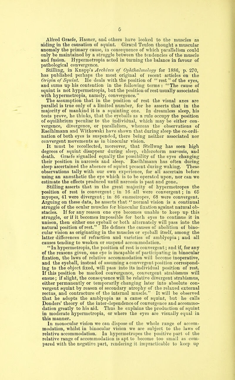 Alfred Graefe, Hastier, and others have looked to the muscles as aiding in the causation of squint. Giraud Teulon thought a muscular anomaly the primary cause, in consequence of which parallelism could only be maintained by a struggle between the tendencies of the muscle and fusion. Hypermetropia acted in turning the balance in favour of pathological convergence. Stilling, in Knapp's Archives of Ophthalmology for 1886, p. 270, has published perhaps the most original of recent articles on the Origin of Squint. He deals with the position of  rest  of the eyes, and sums up his contention in the following terms : The cause of squint is not hypermetropia, but the position of rest usually associated with hypermetropia, namely, convergence. The assumption that in the position of rest the visual axes are parallel is true only of a limited number, for he asserts that in the majority of mankind it is a squinting one. In dreamless sleep, his tests prove, he thinks, that the eyeballs as a rule occupy the position of equilibrium peculiar to the individual, which may be either con- vergence, divergence, or parallelism, whereas the observations of Raelhlmann and Witkowski have shown that during sleep the co-ordi- nation of both eyes is suspended, there being neither associated nor convergent movements as in binocular vision. It must be recollected, moreover, that Stellwag has seen high degrees of squint disappear during sleep, chloroform narcosis, and death. Graefe signalled equally the possibility of the eyes changing their position in narcosis and sleep. Raelhlmann has often during sleep ascertained the absence of squint present duriDg waking. These observations tally with our own experience, for all ascertain before using an anssthetic the eye which is to be operated upon, nor can we estimate the effects produced until narcosis is past and gone. Stilling asserts that in the great majority of hypermetropes the position of rest is convergent ; in 16 all were convergent; in 65 myopes, 41 were divergent; in 86 emmetropes, 68 were convergent. Arguing on these data, he asserts that  normal vision is a continual struggle of the ocular muscles for binocular fixation against natural ob- stacles. If for any reason one eye becomes unable to keep up this struggle, or if it becomes impossible for both eyes to continue it in unison, then either one eyeball or both alternately will pass into the natural position of rest. He defines the causes of abolition of bino- cular vision as originating in the muscles or eyeball itself, among the latter differences of refraction and varieties of amblyopia ; and all causes tending to weaken or suspend accommodation.  In hypermetropia, the position of rest is convergent; and if, for any of the reasons given, one eye is incapable of participating in binocular fixation, the laws of relative accommodation will become inoperative, and the eyeball, instead of assuming a convergent position correspond- ing to the object fixed, will pass into its individual position of rest. If this position be maiked convergence, convergent strabismus will ensue; if slight, the consequence will be relative divergent strabismus, either permanently or temporarily changing later into absolute con- vergent squint by reason of secondary atrophy of the relaxed external rectus, and contracture of the internal muscle. It will be observed that he adopts the amblyopia as a cause of squint, but he calls Donders' theory of the inter-dependence of convergence and accommo- dation greatly to his aid. Thus he explains the production of squint in moderate hypermetropia, or where the eyes are visually equal in this manner. In monocular vision we can dispose of the whole range of accom- modation, whilst in binocular vision we are subject to the laws of relative accommodation. In hypermetropes the positive part of the relative range of accommodation is apt to become too small as com- pared with the negative part, rendering it impracticable to keep up