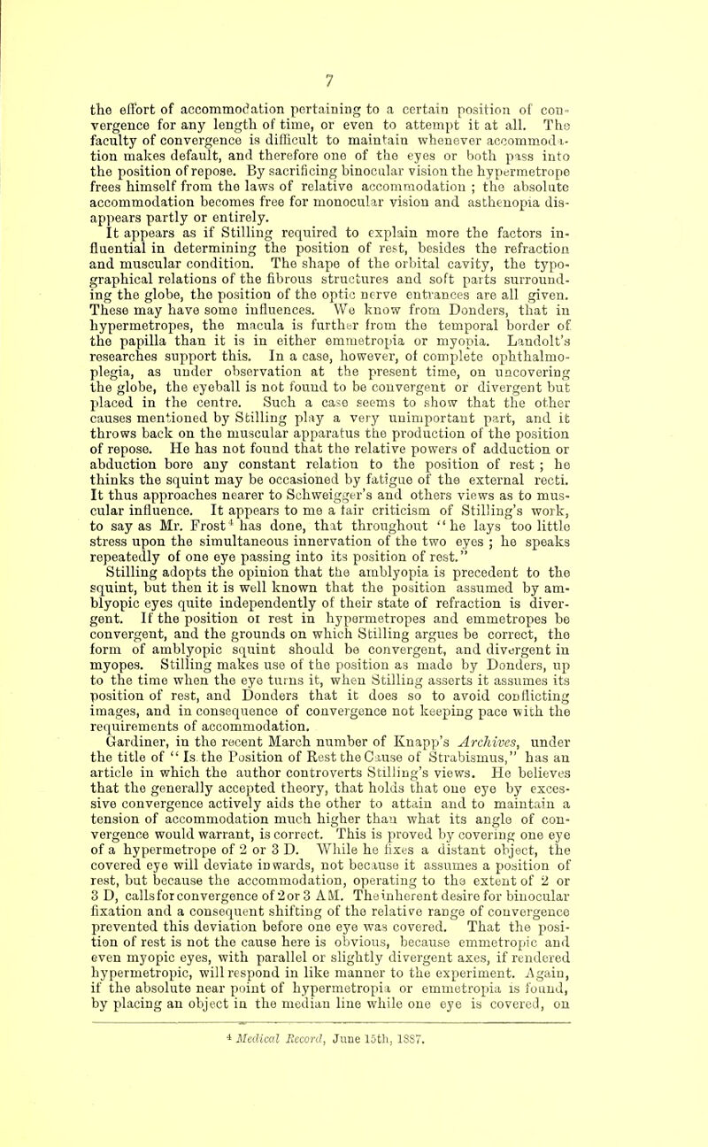 the efi'ort of accommodation pertaining to a certain position of con» vergence for any length of time, or even to attempt it at all. The faculty of convergence is difficult to maintain whenever accommod a- tion makes default, and therefore one of the eyes or both pass into the position of repose. By sacrificing binocular vision the hypermetrope frees himself from the laws of relative accommodation ; the absolute accommodation becomes free for monocular vision and asthenopia dis- appears partly or entirely. It appears as if Stilling required to explain more the factors in- fluential in determining the position of rest, besides the refraction and muscular condition. The shape of the orbital cavity, the typo- graphical relations of the fibrous structures and soft parts surround- ing the globe, the position of the optic nerve entrances are all given. These may have some influences. We know from Donders, that in hypermetropes, the macula is further from the temporal border of the papilla than it is in either emmetropia or myopia. Landolt's researches support this. In a case, however, of complete ophthalmo- plegia, as under observation at the present time, on uncovering the globe, the eyeball is not found to be convergent or divergent but placed in the centre. Such a case seems to show that the other causes mentioned by Stilling play a very unimportant part, and it throws back on the muscular apparatus the production of the position of repose. He has not found that the relative powers of adduction or abduction bore any constant relation to the position of rest; he thinks the squint may be occasioned by fatigue of the external recti. It thus approaches nearer to Schweigger's and others views as to mus- cular influence. It appears to me a tair criticism of Stilling's work, to say as Mr. Frost4 has done, that throughout he lays too littlo stress upon the simultaneous innervation of the two eyes ; he speaks repeatedly of one eye passing into its position of rest. Stilling adopts the opinion that the amblyopia is precedent to the squint, but then it is well known that the position assumed by am- blyopic eyes quite independently of their state of refraction is diver- gent. If the position 01 rest in hypermetropes and emmetropes be convergent, and the grounds on which Stilling argues be correct, the form of amblyopic squint should be convergent, and divergent in myopes. Stilling makes use of the position as made by Donders, up to the time when the eye turns it, when Stilling asserts it assumes its position of rest, and Donders that it does so to avoid conflicting images, and in consequence of convergence not keeping pace with the requirements of accommodation. Gardiner, in the recent March number of Knapp's Archives, under the title of  Is the Position of Rest the Cause of Strabismus, has an article in which the author controverts Stilling's views. He believes that the generally accepted theory, that holds that one eye by exces- sive convergence actively aids the other to attain and to maintain a tension of accommodation much higher thau what its angle of con- vergence would warrant, is correct. This is proved by covering one eye of a hypermetrope of 2 or 3 D. While he fixes a distant object, the covered eye will deviate inwards, not because it assumes a position of rest, but because the accommodation, operating to the extent of 2 or 3 D, calls for convergence of 2 or 3 AM. The inherent desire for binocular fixation and a consequent shifting of the relative range of convergence prevented this deviation before one eye was covered. That the posi- tion of rest is not the cause here is obvious, because emmetropic and even myopic eyes, with parallel or slightly divergent axes, if rendered hypermetropic, will respond in like manner to the experiment. Again, if the absolute near point of hypermetropia or emmetropia is found, by placing an object in the median line while one eye is covered, on * Medical Record, June 15th, 18S7.