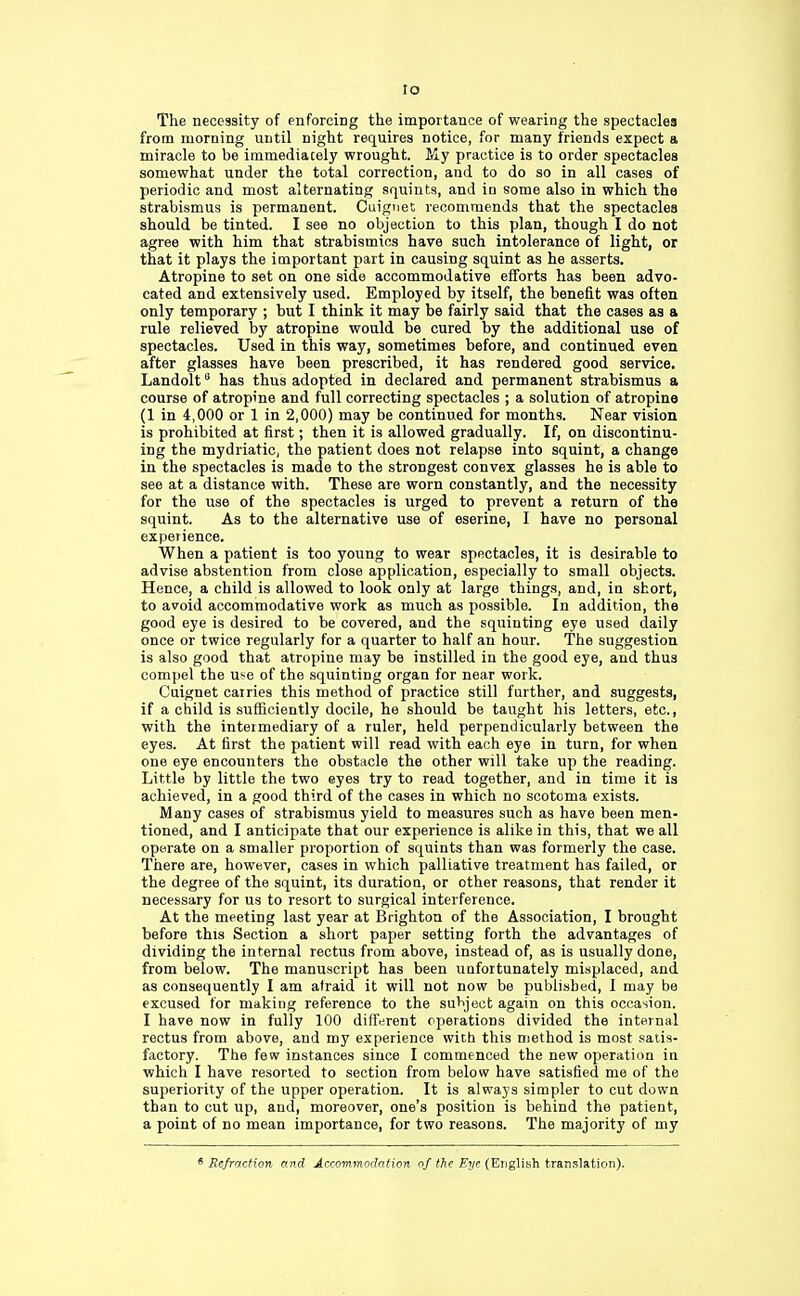 to The necessity of enforcing the importance of wearing the spectacles from morning until night requires notice, for many friends expect a miracle to be immediacely wrought. My practice is to order spectacles somewhat under the total correction, and to do so in all cases of periodic and most alternating squints, and in some also in which the strabismus is permanent. Cuiguet recommends that the spectacles should be tinted. I see no objection to this plan, though I do not agree with him that strabismics have such intolerance of light, or that it plays the important part in causing squint as he asserts. Atropine to set on one side accommodative efforts has been advo- cated and extensively used. Employed by itself, the benefit was often only temporary ; but I think it may be fairly said that the cases as a rule relieved by atropine would be cured by the additional use of spectacles. Used in this way, sometimes before, and continued even after glasses have been prescribed, it has rendered good service. Landolt6 has thus adopted in declared and permanent strabismus a course of atropine and full correcting spectacles ; a solution of atropine (1 in 4,000 or 1 in 2,000) may be continued for months. Near vision is prohibited at first; then it is allowed gradually. If, on discontinu- ing the mydriatic, the patient does not relapse into squint, a change in the spectacles is made to the strongest convex glasses he is able to see at a distance with. These are worn constantly, and the necessity for the use of the spectacles is urged to prevent a return of the squint. As to the alternative use of eserine, I have no personal experience. When a patient is too young to wear spectacles, it is desirable to advise abstention from close application, especially to small objects. Hence, a child is allowed to look only at large things, and, in short, to avoid accommodative work as much as possible. In addition, the good eye is desired to be covered, and the squinting eye used daily once or twice regularly for a quarter to half an hour. The suggestion is also good that atropine may be instilled in the good eye, and thus compel the use of the squinting organ for near work. Cuignet carries this method of practice still further, and suggests, if a child is sufficiently docile, he should be taught his letters, etc., with the intermediary of a ruler, held perpendicularly between the eyes. At first the patient will read with each eye in turn, for when one eye encounters the obstacle the other will take up the reading. Little by little the two eyes try to read together, and in time it is achieved, in a good third of the cases in which no scotoma exists. Many cases of strabismus yield to measures such as have been men- tioned, and I anticipate that our experience is alike in this, that we all operate on a smaller proportion of squints than was formerly the case. There are, however, cases in which palliative treatment has failed, or the degree of the squint, its duration, or other reasons, that render it necessary for us to resort to surgical interference. At the meeting last year at Brighton of the Association, I brought before this Section a short paper setting forth the advantages of dividing the internal rectus from above, instead of, as is usually done, from below. The manuscript has been unfortunately misplaced, and as consequently I am afraid it will not now be published, I may be excused for making reference to the subject again on this occasion. I have now in fully 100 different operations divided the internal rectus from above, and my experience with this method is most satis- factory. The few instances since I commenced the new operation in which I have resorted to section from below have satisfied me of the superiority of the upper operation. It is always simpler to cut down than to cut up, and, moreover, one's position is behind the patient, a point of no mean importance, for two reasons. The majority of my