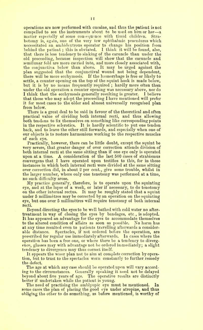 operations are now performed with oucaine, and thus the patient is not compelled to see the instruments about to be used on him or her—a matter especially of some consequence with timid children. Stra- botomy is, ag.dn, one of the very tew ophthalmic procedures which necessitated an ambidextrous operator to change his position from behind the patient ; this is obviated. I think it will be found, also, that there is less tendency to sinking of the caruncle than under the old proceeding, because inspection will show that the caruncle and semilunar fold are more earned into, and more closely associated with, the conjunctiva below than above. It may be urged against the plan suggested that the conjunctival wound not being dependent, there will be more ecchymosis. If the h;emorrhage is free or likely to settle, a counter opening on the top of the squint hook is made below, but it is by no means frequently required ; hardly more often than under the old operation a counter opening was necessary above, nor do I think that the ecchymosis generally resulting is greater. I believe that those who may adopt the proceeding I have mentioned will prefer it for most cases to the older and almost universally recognised plan from below. There is a great deal to be said in favour of the theoretical and often practical value of dividing both internal recti, and thus allowing both tendons to fix themselves on something like corresponding points in the respective sclerotics. It is hardly scientific to put one tendon back, and to leave the other still forwards, and especially when one of our objects is to restore harmonious working to the respective muscles of each eye. Practically, however, there can be little doubt, except the squint be very severe, that greater danger of over correction attends division of both internal recti at the same sitting than if one eye only is operated upon at a time. A consideration of the last 500 cases of strabismus convergens that I have operated upon testifies to this, for in those instances in which both internal recti were divided at the same sitting over correction did, in about 2 per cent., give some trouble, whilst in the larger number, where only one tenotomy was performed at a time, no such difficulty arose. My practice gonerally, therefore, is to operate upon the squinting eye, and at the lapse of a week, or later if necessary, to do tenotomy on the other internal rectus. It may be roughly stated that a squint under 5 millimetres may be corrected by an operation on the squinting eye, but one over 5 millimetres will require tenotomy of both internal recti. Beyond directing the eyes to be well bathed with cold water no after- treatment in way of closing the eyes by bandages, etc , is adopted. It has appeared an advantage for the eyes to accommodate themselves to the altered condition of affairs as soon as possible. No harm his at any time resulted even to patients travelling afterwards a consider- able distance. Spectacles, if not ordered before the operation, are prescribed for regular use immediately afterwards. In cases where the operation has been a free one, or where there be a tendency to diverg- ence, glasses may with advantage not be ordered immediately; a slight tendency to divergence may thus correct itself. It appears the wiser plan not to aim at complete correction by opera- tion, but to trust to the spectacles worn constantly to further remedy the defect. The age at which any case should be operated upon will vary accord- ing to the circumstances. Generally speaking it need not be delayed beyond about five years of age. The operative results are distinctly better if undertaken while the patient is young. The need of practising the amblyopic eye must be mentioned. In some cases the plan of placing the good eye under atropine, and thus obliging the other to do something, as before mentioned, is worthy of