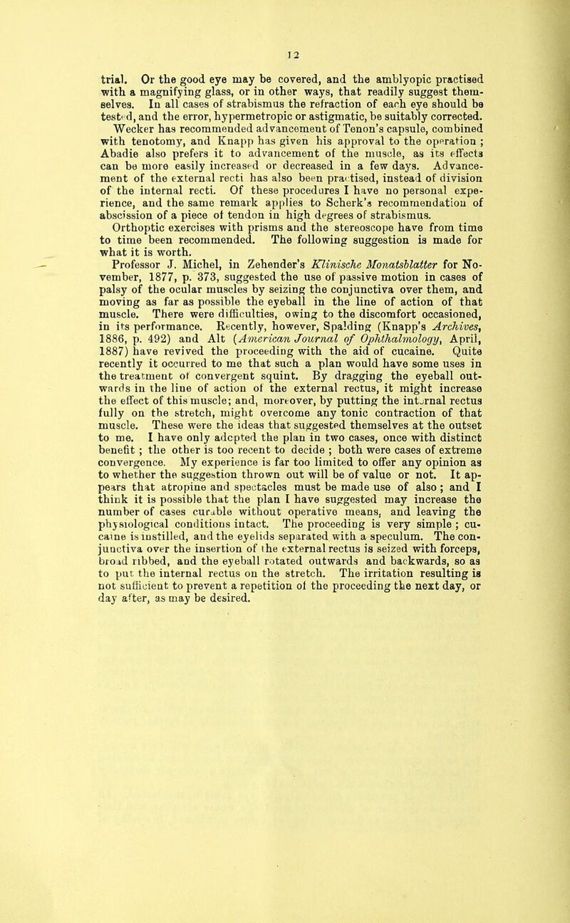 trial. Or the good eye may be covered, and the amblyopic practised with a magnifying glass, or in other ways, that readily suggest them- selves. In all cases of strabismus the refraction of each eye should be tested, and the error, hypermetropic or astigmatic, be suitably corrected. Wecker has recommended advancement of Tenon's capsule, combined with tenotomy, and Knapp has given his approval to the operation ; Abadie also prefers it to advancement of the muscle, as its effects can be more easily increased or decreased in a few days. Advance- ment of the external recti has also been prartised, instead of division of the internal recti. Of these procedures I have no personal expe- rience, and the same remark applies to Seherk'a recommendation of abscission of a piece of tendon in high degrees of strabismus. Orthoptic exercises with prisms and the stereoscope have from time to time been recommended. The following suggestion is made for what it is worth. Professor J. Michel, in Zehender's Klinische Monatsblatter for No- vember, 1877, p. 373, suggested the use of passive motion in cases of palsy of the ocular muscles by seizing the conjunctiva over them, and moving as far as possible the eyeball in the line of action of that muscle. There were difficulties, owing to the discomfort occasioned, in its performance. Recently, however, Spalding (Knapp's Archives, 1886, p. 492) and Alt {American Journal of Ophthalmology, April, 1887) have revived the proceeding with the aid of cucaine. Quite recently it occurred to me that such a plan would have some uses in the treatment of convergent squint. By dragging the eyeball out- wards in the line of action of the external rectus, it might increase the effect of this muscle; and, moreover, by putting the internal rectus fully on the stretch, might oveicome any tonic contraction of that muscle. These were the ideas that suggested themselves at the outset to me. I have only adopted the plan in two cases, once with distinct benefit ; the other is too recent to decide ; both were cases of extreme convergence. My experience is far too limited to offer any opinion as to whether the suggestion thrown out will be of value or not. It ap- pears that atropine and spectacles must be made use of also ; and I thick it is possible that the plan I have suggested may increase the number of cases curable without operative means, and leaving the physiological conditious intact. The proceeding is very simple ; cu- caine is instilled, and the eyelids separated with a speculum. The con- junctiva over the insertion of the external rectus is seized with forceps, broj,d ribbed, and the eyeball rotated outwards and backwards, so as to put the internal rectus on the stretch. The irritation resulting is not sufficient to prevent a repetition ol the proceeding the next day, or day after, as may be desired.