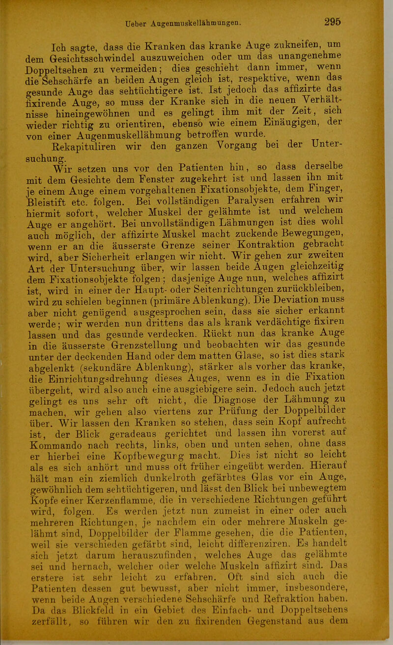 Ich sagte, dass die Kranken das kranke Auge zukneifen, um dem Gesichtsschwindel auszuweichen oder um das unangenehme Doppeltsehen zu vermeiden; dies geschieht dann immer, wenn die Sehschärfe an beiden Augen gleich ist, respektive, wenn das gesunde Auge das sehtüchtigere ist. Ist jedoch das affizirte das fixirende Auge, so muss der Kranke sich in die neuen Verhält- nisse hineingewöhnen und es gelingt ihm mit der Zeit, sich wieder richtig zu orientiren, ebenso wie einem Einäugigen, der von einer Augenmuskellähmung betroffen wurde. Rekapituliren wir den ganzen Vorgang bei der Unter- suchung. Wir setzen uns vor den Patienten hm, so dass derselbe mit dem Gesichte dem Fenster zugekehrt ist und lassen ihn mit je einem Auge einem vorgehaltenen Fixationsobjekte, dem Finger, Bleistift etc. folgen. Bei vollständigen Paralysen erfahren wir hiermit sofort, welcher Muskel der gelähmte ist und welchem Auge er angehört. Bei unvollständigen Lähmungen ist dies wohl auch möglich, der affizirte Muskel macht zuckende Bewegungen, wenn er an die äusserste Grenze seiner Kontraktion gebracht wird, aber Sicherheit erlangen wir nicht. Wir gehen zur zweiten Art der Untersuchung über, wir lassen beide Augen gleichzeitig dem Fixationsobjekte folgen ; dasjenige Auge nun, welches affizirt ist, wird in einer der Haupt- oder Seitenrichtungen zurückbleiben, wird zu schielen beginnen (primäre Ablenkung). Die Deviation muss aber nicht genügend ausgesprochen sein, dass sie sicher erkannt werde; wir werden nun drittens das als krank verdächtige fixiren lassen und das gesunde verdecken. Rückt nun das kranke Auge in die äusserste Grenzstellung und beobachten wir das gesunde unter der deckenden Hand oder dem matten Glase, so ist dies stark abgelenkt (sekundäre Ablenkung), stärker als vorher das kranke, die Einrichtungsdrehung dieses Auges, wenn es in die Fixation übergeht, wird also auch eine ausgiebigere sein. Jedoch auch jetzt gelingt es uns sehr oft nicht, die Diagnose der Lähmung zu machen, wir geben also viertens zur Prüfung der Doppelbilder über. Wir lassen den Kranken so stehen, dass sein Kopf aufrecht ist, der Blick geradeaus gerichtet und lassen ihn vorerst auf Kommando nach rechts, links, oben und unten sehen, ohne dass er hierbei eine Kopfbewegurg macht. Dies ist nicht so leicht als es sich anhört und muss oft früher eingeübt werden. Hierauf hält man ein ziemlich dunkelroth gefärbtes Glas vor ein Auge, gewöhnlich dem sehtüchtigeren, und lässt den Blick bei unbewegtem Kopfe einer Kerzenflamme, die in verschiedene Richtungen geführt wird, folgen. Es werden jetzt nun zumeist in einer oder auch mehreren Richtungen, je nachdem ein oder mehrere Muskeln ge- lähmt sind, Doppelbilder der Flamme gesehen, die die Patienten, weil sie verschieden gefärbt sind, leicht differenziren. Es handelt sich jetzt darum herauszufinden, welches Auge das gelähmte sei und hernach, welcher oder welche Muskeln affizirt sind. Das erstere ist sehr leicht zu erfahren. Oft sind sich auch die Patienten dessen gut bewusst, aber nicht immer, insbesondere, wenn beide Augen verschiedene Sehschärfe und Refraktion haben. Da das Blickfeld in ein Gebiet des Einfach- und Doppeltsehens zerfällt, so führen wir den zu fixirenden Gegenstand aus dem