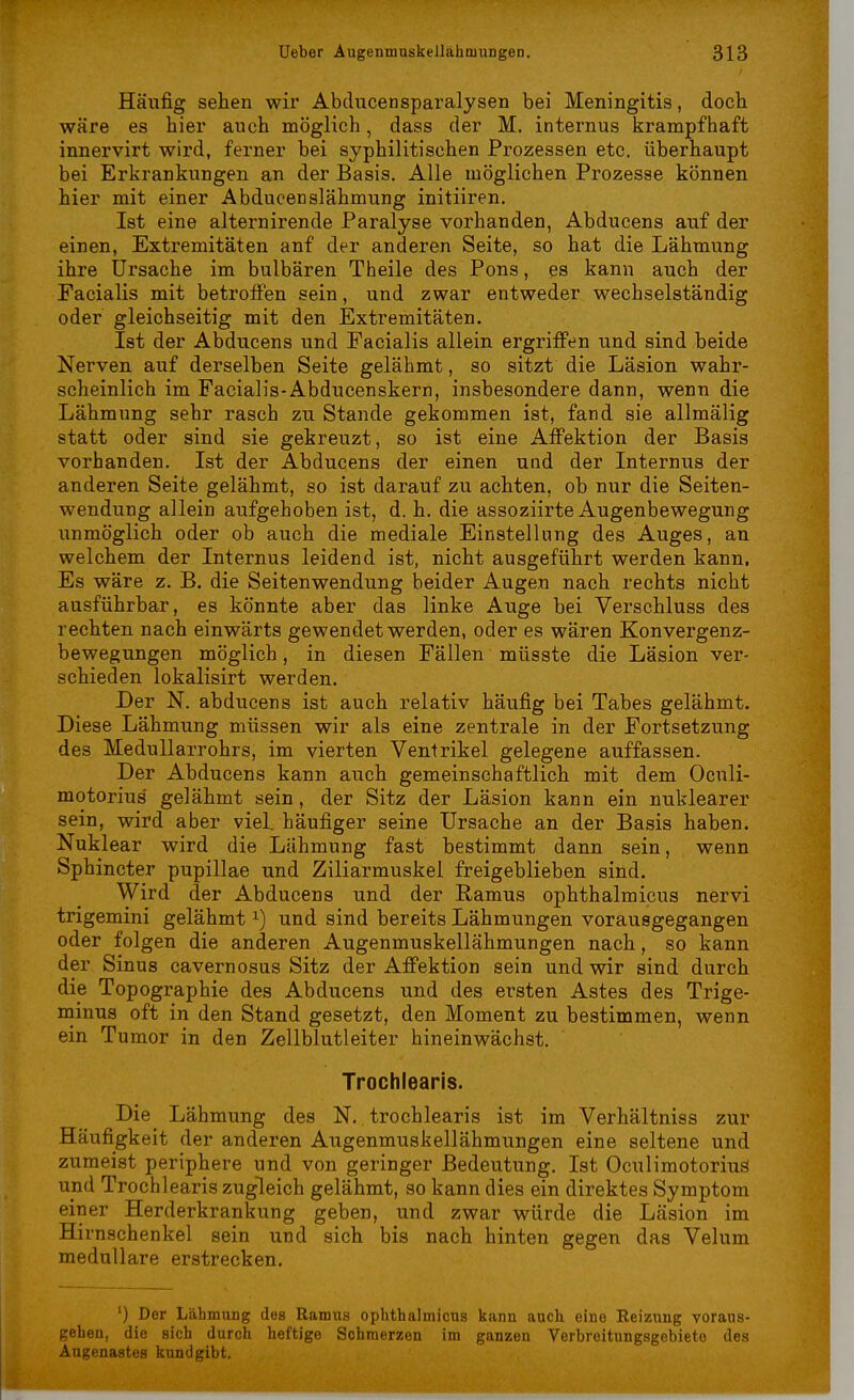 Häufig sehen wir Abducensparalysen bei Meningitis, doch wäre es hier auch möglich, dass der M. internus krampfhaft innervirt wird, ferner bei syphilitischen Prozessen etc. überhaupt bei Erkrankungen an der Basis. Alle möglichen Prozesse können hier mit einer Abducenslähmung initiiren. Ist eine alternirende Paralyse vorhanden, Abducens auf der einen, Extremitäten anf der anderen Seite, so hat die Lähmung ihre Ursache im bulbären Theile des Pons, es kann auch der Facialis mit betroffen sein, und zwar entweder wechselständig oder gleichseitig mit den Extremitäten. Ist der Abducens und Facialis allein ergriffen und sind beide Nerven auf derselben Seite gelähmt, so sitzt die Läsion wahr- scheinlich im Facialis-Abducenskern, insbesondere dann, wenn die Lähmung sehr rasch zu Stande gekommen ist, fand sie allmälig statt oder sind sie gekreuzt, so ist eine Affektion der Basis vorhanden. Ist der Abducens der einen und der Internus der anderen Seite gelähmt, so ist darauf zu achten, ob nur die Seiten- wendung allein aufgehoben ist, d. h. die assoziirte Augenbewegung unmöglich oder ob auch die mediale Einstellung des Auges, an welchem der Internus leidend ist, nicht ausgeführt werden kann. Es wäre z. B. die Seitenwendung beider Augen nach rechts nicht ausführbar, es könnte aber das linke Auge bei Verschluss des rechten nach einwärts gewendet werden, oder es wären Konvergenz- bewegungen möglich, in diesen Fällen müsste die Läsion ver- schieden lokalisirt werden. Der N. abducens ist auch relativ häufig bei Tabes gelähmt. Diese Lähmung müssen wir als eine zentrale in der Fortsetzung des Medullarrohrs, im vierten Ventrikel gelegene auffassen. Der Abducens kann auch gemeinschaftlich mit dem Oculi- motorius' gelähmt sein, der Sitz der Läsion kann ein nuklearer sein, wird aber viel, häufiger seine Ursache an der Basis haben. Nuklear wird die Lähmung fast bestimmt dann sein, wenn Sphincter pupillae und Ziliarmuskel freigeblieben sind. Wird der Abducens und der Ramus ophthalmicus nervi trigemini gelähmtund sind bereits Lähmungen vorausgegangen oder folgen die anderen Augenmuskellähmungen nach, so kann der Sinus cavernosus Sitz der Affektion sein und wir sind durch die Topographie des Abducens und des ersten Astes des Trige- minus oft in den Stand gesetzt, den Moment zu bestimmen, wenn ein Tumor in den Zellblutleiter hineinwächst. Trochlearis. Die Lähmung des N. trochlearis ist im Verhältniss zur Häufigkeit der anderen Augenmuskellähmungen eine seltene und zumeist periphere und von geringer Bedeutung. Ist OculimotoriuS und Trochlearis zugleich gelähmt, so kann dies ein direktes Symptom einer Herderkrankung geben, und zwar würde die Läsion im Hirnschenkel sein und sich bis nach hinten gegen das Velum medulläre erstrecken. l) Der Lähmung des Ramus ophthalmicus kann auch eine Reizung voraus- gehen, die sich durch heftige Schmerzen im ganzen Verbreitungsgebiete des Angenagtes kundgibt.