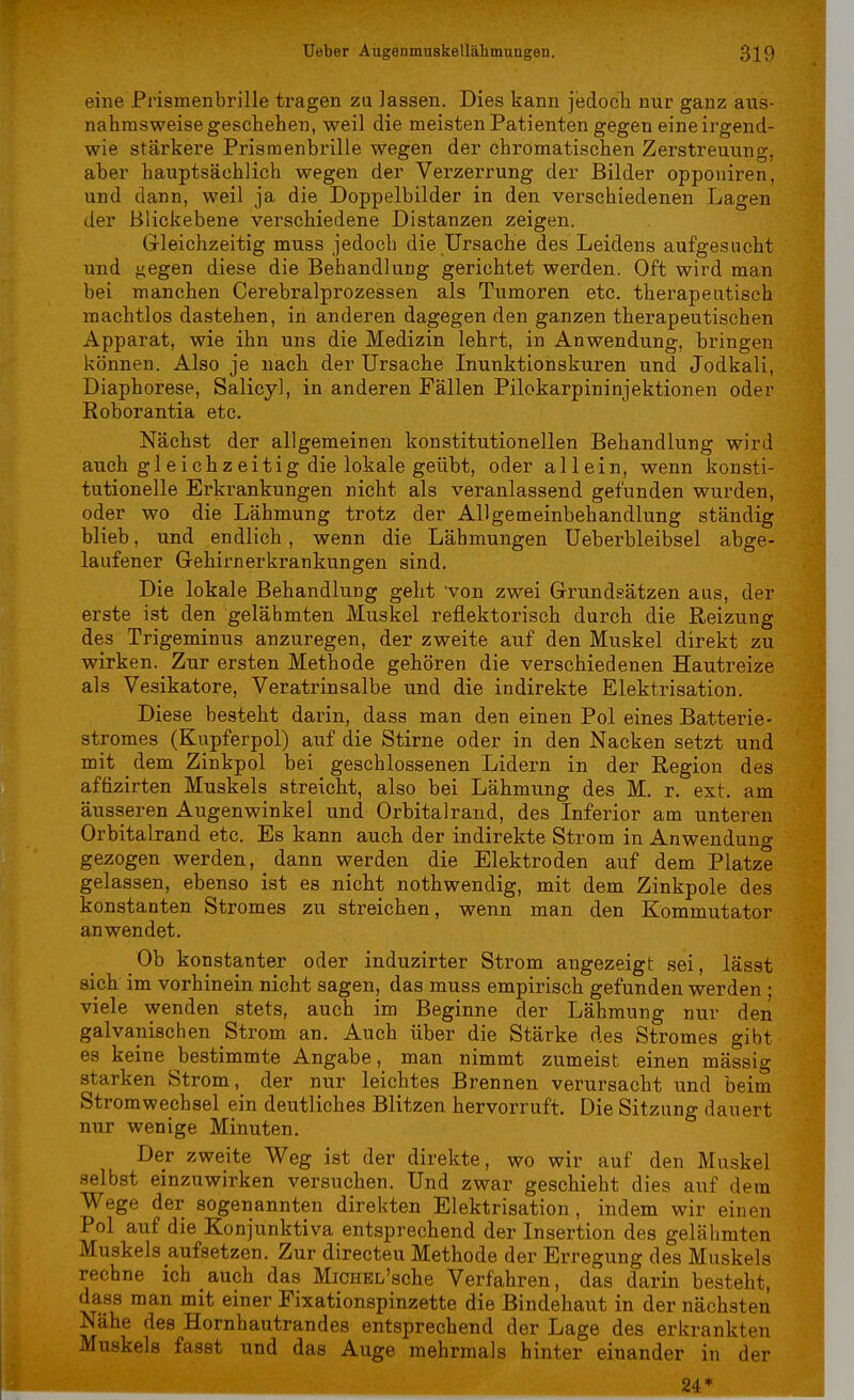 eine Prismenbrille tragen zu lassen. Dies kann jedoch nur ganz aus- nahmsweise geschehen, weil die meisten Patienten gegen eine irgend- wie stärkere Prismenbrille wegen der chromatischen Zerstreuung, aber hauptsächlich wegen der Verzerrung der Bilder opponiren, und dann, weil ja die Doppelbilder in den verschiedenen Lagen der Blickebene verschiedene Distanzen zeigen. Gleichzeitig muss jedoch die Ursache des Leidens aufgesucht und gegen diese die Behandlung gerichtet werden. Oft wird man bei manchen Cerebralprozessen als Tumoren etc. therapeutisch machtlos dastehen, in anderen dagegen den ganzen therapeutischen Apparat, wie ihn uns die Medizin lehrt, in Anwendung, bringen können. Also je nach der Ursache Inunktionskuren und Jodkali, Diaphorese, Salicyl, in anderen Fällen Pilokarpininjektionen oder Roborantia etc. Nächst der allgemeinen konstitutionellen Behandlung wird auch gleichzeitig die lokale geübt, oder allein, wenn konsti- tutionelle Erkrankungen nicht als veranlassend gefunden wurden, oder wo die Lähmung trotz der Allgemeinbehandlung ständig blieb, und endlich, wenn die Lähmungen Ueberbleibsel abge- laufener Gehirnerkrankungen sind. Die lokale Behandlung geht von zwei Grundsätzen aus, der erste ist den gelähmten Muskel reflektorisch durch die Reizung des Trigeminus anzuregen, der zweite auf den Muskel direkt zu wirken. Zur ersten Methode gehören die verschiedenen Hautreize als Vesikatore, Veratrinsalbe und die indirekte Elektrisation. Diese besteht darin, dass man den einen Pol eines Batterie- stromes (Kupferpol) auf die Stirne oder in den Nacken setzt und mit dem Zinkpol bei geschlossenen Lidern in der Region des aftizirten Muskels streicht, also bei Lähmung des M. r. ext. am äusseren Augenwinkel und Orbitalrand, des Inferior am unteren Orbitalrand etc. Es kann auch der indirekte Strom in Anwendung gezogen werden, dann werden die Elektroden auf dem Platze gelassen, ebenso ist es nicht nothwendig, mit dem Zinkpole des konstanten Stromes zu streichen, wenn man den Kömmutator anwendet. Ob konstanter oder induzirter Strom angezeigt sei, lässt sich im vorhinein nicht sagen, das muss empirisch gefunden werden • viele wenden stets, auch im Beginne der Lähmung nur den galvanischen Strom an. Auch über die Stärke des Stromes gibt es keine bestimmte Angabe, man nimmt zumeist einen mässig starken Strom, der nur leichtes Brennen verursacht und beim Stromwechsel ein deutliches Blitzen hervorruft. Die Sitzung dauert nur wenige Minuten. Der zweite Weg ist der direkte, wo wir auf den Muskel selbst einzuwirken versuchen. Und zwar geschieht dies auf dem Wege der sogenannten direkten Elektrisation, indem wir einen Pol auf die Konjunktiva entsprechend der Insertion des gelähmten Muskels aufsetzen. Zur directeu Methode der Erregung des Muskels rechne ich auch das MiCHEL'sche Verfahren, das darin besteht, dass man mit einer Fixationspinzette die Bindehaut in der nächsten Nähe des Hornhautrandes entsprechend der Lage des erkrankten Muskels fasst und das Auge mehrmals hinter einander in der 24 m