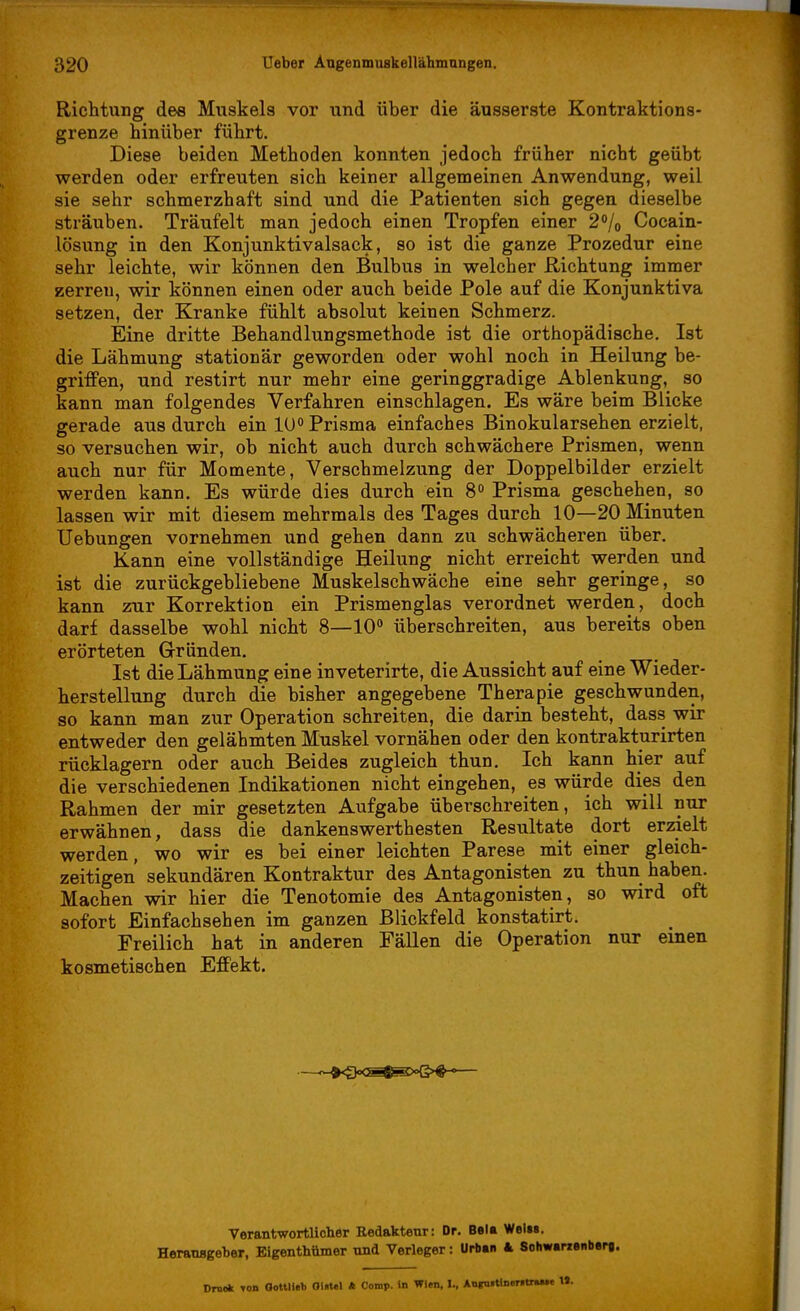 Richtung dee Muskels vor und über die äusserste Kontraktions- grenze hinüber führt. Diese beiden Methoden konnten jedoch früher nicht geübt werden oder erfreuten sich keiner allgemeinen Anwendung, weil sie sehr schmerzhaft sind und die Patienten sich gegen dieselbe sträuben. Träufelt man jedoch einen Tropfen einer 2% Cocain- lösung in den Konjunktivalsack, so ist die ganze Prozedur eine sehr leichte, wir können den Bulbus in welcher Richtung immer zerren, wir können einen oder auch beide Pole auf die Konjunktiva setzen, der Kranke fühlt absolut keinen Schmerz. Eine dritte Behandlungsmethode ist die orthopädische. Ist die Lähmung stationär geworden oder wohl noch in Heilung be- griffen, und restirt nur mehr eine geringgradige Ablenkung, so kann man folgendes Verfahren einschlagen. Es wäre beim Blicke gerade aus durch ein 10° Prisma einfaches Binokularsehen erzielt, so versuchen wir, ob nicht auch durch schwächere Prismen, wenn auch nur für Momente, Verschmelzung der Doppelbilder erzielt werden kann. Es würde dies durch ein 8° Prisma geschehen, so lassen wir mit diesem mehrmals des Tages durch 10—20 Minuten Uebungen vornehmen und gehen dann zu schwächeren über. Kann eine vollständige Heilung nicht erreicht werden und ist die zurückgebliebene Muskelschwäche eine sehr geringe, so kann zur Korrektion ein Prismenglas verordnet werden, doch darf dasselbe wohl nicht 8—10° überschreiten, aus bereits oben erörteten Gründen. Ist die Lähmung eine inveterirte, die Aussicht auf eine Wieder- herstellung durch die bisher angegebene Therapie geschwunden, so kann man zur Operation schreiten, die darin besteht, dass wir entweder den gelähmten Muskel vornähen oder den kontrakturirten rücklagern oder auch Beides zugleich thun. Ich kann hier auf die verschiedenen Indikationen nicht eingehen, es würde dies den Rahmen der mir gesetzten Aufgabe überschreiten, ich will nur erwähnen, dass die dankenswerthesten Resultate dort erzielt werden, wo wir es bei einer leichten Parese mit einer gleich- zeitigen sekundären Kontraktur des Antagonisten zu thun haben. Machen wir hier die Tenotomie des Antagonisten, so wird oft sofort Einfachsehen im ganzen Blickfeld konstatirt. Freilich hat in anderen Fällen die Operation nur einen kosmetischen Effekt. Verantwortlicher Redakteur: Dr. Bei* Welt». Herausgeber, Eigenthumer und Verleger: Urban 4 Schwanenberg. Drnok TO» Oottlieb OI«UI * Comp, in Wien, L, Aoiruitlneritr«»«