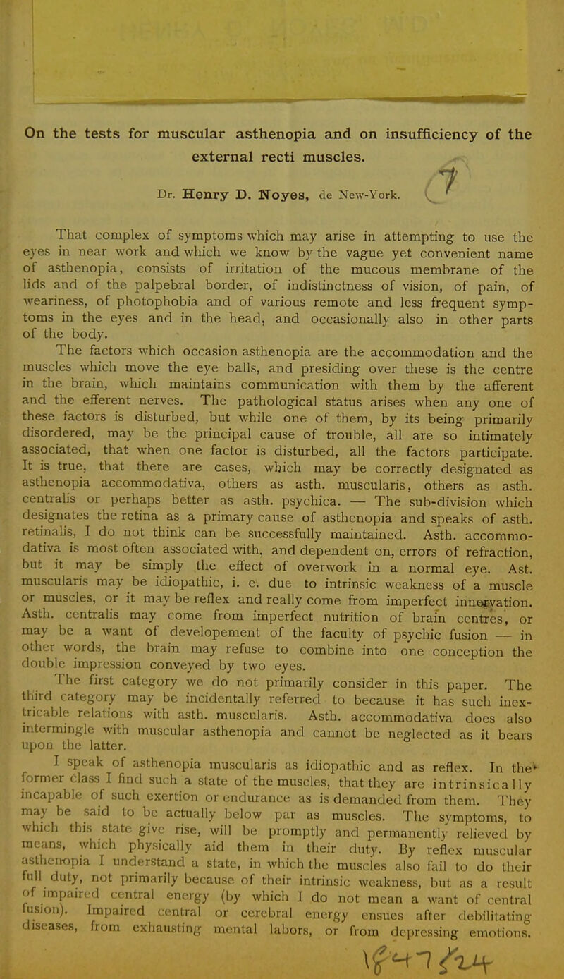 On the tests for muscular asthenopia and on insufficiency of the external recti muscles. 7 Dr. Henry D. Noyes, de New-York. v That complex of symptoms which may arise in attempting to use the eyes in near work and which we know by the vague yet convenient name of asthenopia, consists of irritation of the mucous membrane of the lids and of the palpebral border, of indistinctness of vision, of pain, of weariness, of photophobia and of various remote and less frequent symp- toms in the eyes and in the head, and occasionally also in other parts of the body. The factors which occasion asthenopia are the accommodation and the muscles which move the eye balls, and presiding over these is the centre in the brain, which maintains communication with them by the afferent and the efferent nerves. The pathological status arises when any one of these factors is disturbed, but while one of them, by its being primarily disordered, may be the principal cause of trouble, all are so intimately associated, that when one factor is disturbed, all the factors participate. It is true, that there are cases, which may be correctly designated as asthenopia accommodativa, others as asth. muscularis. others as asth. centralis or perhaps better as asth. psychica. — The sub-division which designates the retina as a primary cause of asthenopia and speaks of asth. retinalis, I do not think can be successfully maintained. Asth. accommo- dativa is most often associated with, and dependent on, errors of refraction, but it may be simply the effect of overwork in a normal eye. Ast. muscularis may be idiopathic, i. e. due to intrinsic weakness of a muscle or muscles, or it may be reflex and really come from imperfect innervation. Asth. centralis may come from imperfect nutrition of brain centres, or may be a want of developement of the faculty of psychic fusion — in other words, the brain may refuse to combine into one conception the double impression conveyed by two eyes. The first category we do not primarily consider in this paper. The third category may be incidentally referred to because it has such inex- tricable relations with asth. muscularis. Asth. accommodativa does also intermingle with muscular asthenopia and cannot be neglected as it bears upon the latter. I speak of asthenopia muscularis as idiopathic and as reflex. In the* former Class I find such a state of the muscles, that they are intrinsically incapable of such exertion or endurance as is demanded from them. They may be said to be actually below par as muscles. The symptoms, to which this state give rise, will be promptly and permanently relieved by means, which physically aid them in their duty. By reflex muscular asthenopia I understand a state, in which the muscles also fail to do their full duty, not primarily because of their intrinsic weakness, but as a result of impaired central energy (by which I do not mean a want of central fusion). Impaired central or cerebral energy ensues after debilitating diseases, from exhausting mental labors, or from depressing emotions.