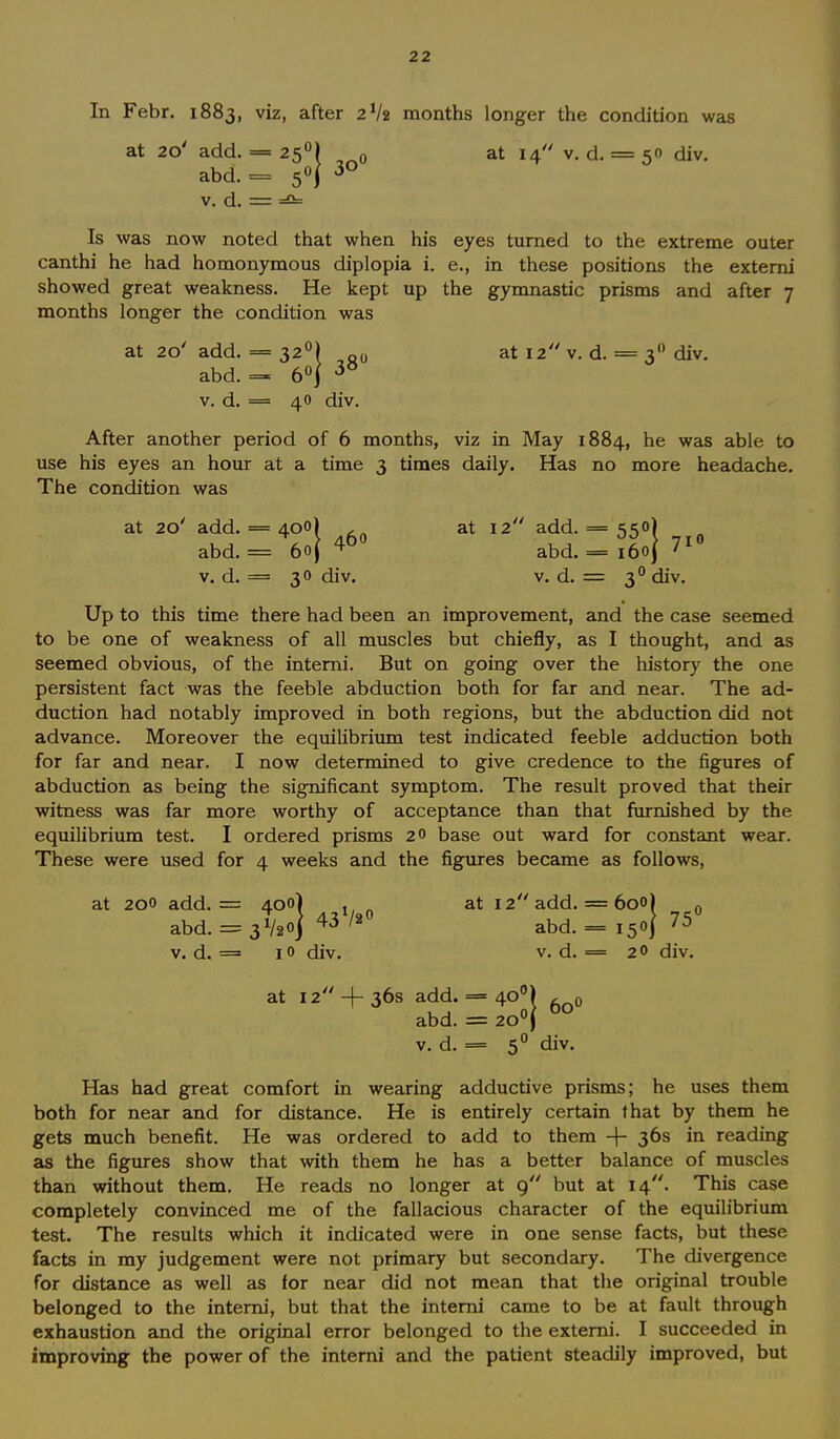 In Febr. 1883, viz, after 2V2 months longer the condition was at 20' add. = 25°) 0 at 14 v. d. = 50 div. abd. = 5°j 30 v. d. = =2= Is was now noted that when his eyes turned to the extreme outer canthi he had homonymous diplopia i. e., in these positions the externi showed great weakness. He kept up the gymnastic prisms and after 7 months longer the condition was at 20' add. — 320) „0 at 12 v. d. = 30 div. abd. = 6°| 30 v. d. = 40 div. After another period of 6 months, viz in May 1884, he was able to use his eyes an hour at a time 3 times daily. Has no more headache. The condition was at 20' add. = 400) at 12 add. = 550) abd. = 6oj 40 abd. = i6oj71 v. d. = 30 div. v. d. = 30 div. Up to this time there had been an improvement, and the case seemed to be one of weakness of all muscles but chiefly, as I thought, and as seemed obvious, of the intemi. But on going over the history the one persistent fact was the feeble abduction both for far and near. The ad- duction had notably improved in both regions, but the abduction did not advance. Moreover the equilibrium test indicated feeble adduction both for far and near. I now determined to give credence to the figures of abduction as being the significant symptom. The result proved that their witness was far more worthy of acceptance than that furnished by the equilibrium test. I ordered prisms 20 base out ward for constant wear. These were used for 4 weeks and the figures became as follows, 1. = 400) . n at 12 add. = 600) , l. = 3V2o] 43V20 abd.= i5oJ 75( at 200 add. = abd. v. d. = 10 div. v. d. = 20 div. 60 at 12 + 36s add. = 400 abd. = 200 v. d. = 50 div 0 Has had great comfort in wearing adductive prisms; he uses them both for near and for distance. He is entirely certain that by them he gets much benefit. He was ordered to add to them + 36s m reading as the figures show that with them he has a better balance of muscles than without them. He reads no longer at 9 but at 14. This case completely convinced me of the fallacious character of the equilibrium test. The results which it indicated were in one sense facts, but these facts in my judgement were not primary but secondary. The divergence for distance as well as for near did not mean that the original trouble belonged to the interni, but that the interni came to be at fault through exhaustion and the original error belonged to the externi. I succeeded in improving the power of the interni and the patient steadily improved, but