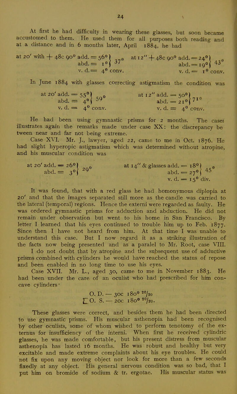 At first he had difficulty in wearing these glasses, but soon became accustomed to them. He used them for all purposes both reading and at a distance and in 6 months later, April 1884, he had at 20' with + 48c 900 add. = 560) „ at 12-|~ 48c 900 add. = 24°) abd.= i«j 37 abd. = 19°} 43 v. d.= 40 conv. v. d. == i° conv. In June 1884 with glasses correcting astigmatism the condition was at2O/add. = 550) at 12 add. = 50°) abd. = 4°( 59 abd. = 2i°j71 v. d. = 40 conv. v. d. = 40 conv. He had been using gymnastic prisms for 2 months. The cases illustrates again the remarks made under case XX: the discrepancy be tween near and far not being extreme. Case XVI. Mr. J., lawyer, aged 22, came to me in Oct. 1876. He had slight hyperopic astigmatism which was determined without atropine, and his muscular condition was 0 at 20'add. -= 260) 0 at 14 & glasses add. = 18° abd. = 3°[ 29 abd. = 27°( 45 v. d. = 150 div. It was found, that with a red glass he had homonymous diplopia at 10' and that the images separated still more as the candle was carried to the lateral (temporal) regions. Hence the externi were regarded as faulty. He was ordered gymnastic prisms for adduction and abduction. He did not remain under observation but went to his home in San Francisco. By letter I learned that his eyes continued to trouble him up to Feb. 1877. Since then I have not heard from him. At that time I was unable to understand this case. But I now regard it as a striking illustration of the facts now being presented and as a paralel to Mr. Root, case VIII. I do not doubt that by atropine and the subsequent use of adductive prisms combined with cylinders he would have reached the status of repose and been enabled in no long time to use his eyes. Case XVII. Mr. L., aged 30, came to me in November 1883. He had been under the care of an oculist who had prescribed for him con- cave cylinders- O. D. — 30c 1800 20/2o £0. S. —20c 1800 20/20. These glasses were correct, and besides them he had been directed to use gymnastic prisms. His muscular asthenopia had been recognised by other oculists, some of whom wished to perform tenotomy of the ex- ternus for insufficiency of the interni. When first he received cylindric glasses, he was made comfortable, but his present distress from muscular asthenopia has lasted 16 months. He was robust and healthy but very excitable and made extreme complaints about his eye troubles. He could not fix upon any moving object nor look for more than a few seconds fixedly at any object. His general nervous condition was so bad, that I put him on bromide of sodium & tr. ergotae. His muscular status was
