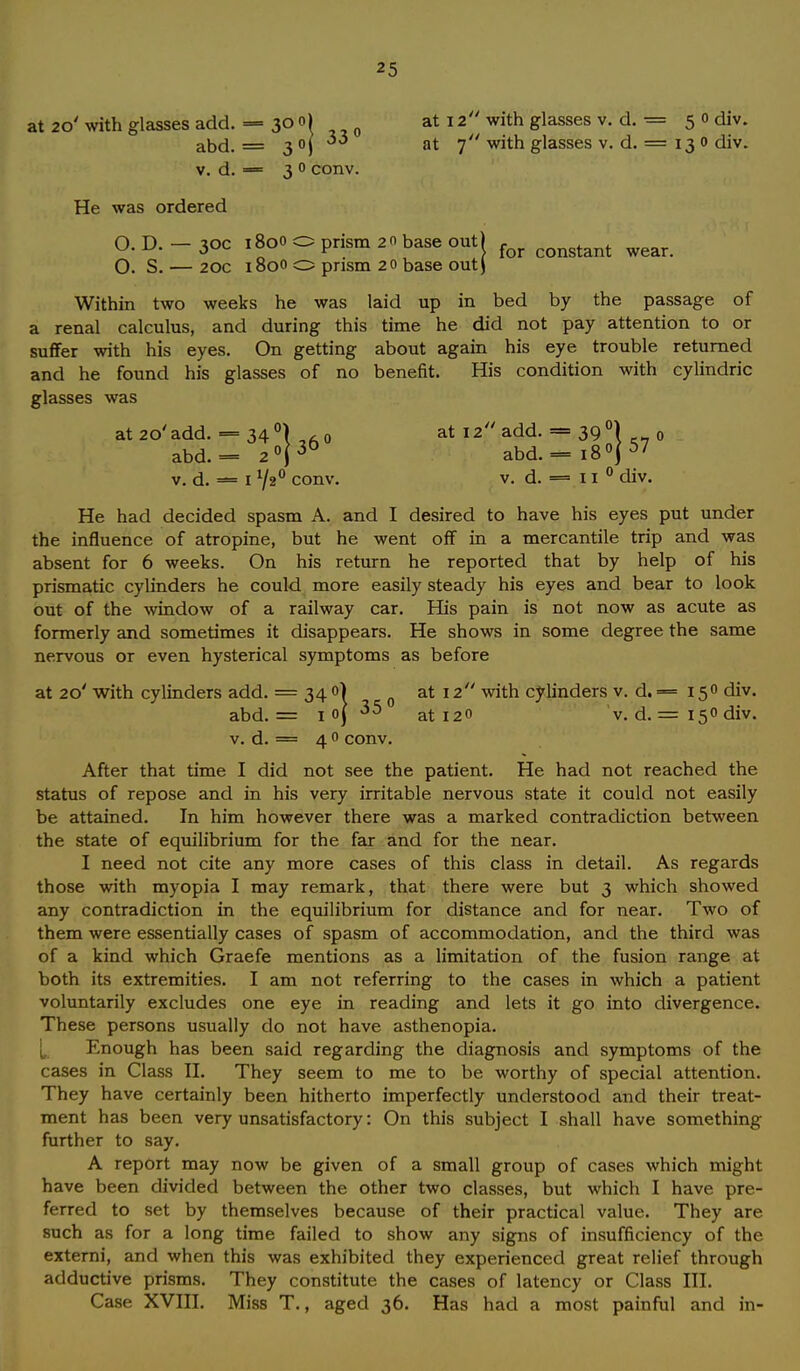 at 20' with glasses add. — 30 o) at 12 with glasses v. d. = 50 div. abd. = 3°j at 7 with glasses v. d. = 13 0 div. v. d. = 3 0 conv. He was ordered O. D. - 30c 1800 O prism 2o base out) for congtant 0. S. — 20c 1800 O prism 20 base out) wear. Within two weeks he was laid up in bed by the passage of a renal calculus, and during this time he did not pay attention to or suffer with his eyes. On getting about again his eye trouble returned and he found his glasses of no benefit. His condition with cylindric glasses was at 20' add. = 34 °) 0 at 12 add. = 39 °) 0 abd.= 2°(36 abd.= i8°j57 v. d. — 1 V20 conv. v. d. = 11 0 div. He had decided spasm A. and I desired to have his eyes put under the influence of atropine, but he went off in a mercantile trip and was absent for 6 weeks. On his return he reported that by help of his prismatic cylinders he could more easily steady his eyes and bear to look out of the window of a railway car. His pain is not now as acute as formerly and sometimes it disappears. He shows in some degree the same nervous or even hysterical symptoms as before at 20' with cylinders add. = 34 0) at 12 with cylinders v. d. = 150 div. abd. = 1 oj 35 at i2o v. d. = 15° div. v. d. == 4 0 conv. After that time I did not see the patient. He had not reached the status of repose and in his very irritable nervous state it could not easily be attained. In him however there was a marked contradiction between the state of equilibrium for the far and for the near. I need not cite any more cases of this class in detail. As regards those with myopia I may remark, that there were but 3 which showed any contradiction in the equilibrium for distance and for near. Two of them were essentially cases of spasm of accommodation, and the third was of a kind which Graefe mentions as a limitation of the fusion range at both its extremities. I am not referring to the cases in which a patient voluntarily excludes one eye in reading and lets it go into divergence. These persons usually do not have asthenopia. Enough has been said regarding the diagnosis and symptoms of the cases in Class II. They seem to me to be worthy of special attention. They have certainly been hitherto imperfectly understood and their treat- ment has been very unsatisfactory: On this subject I shall have something further to say. A report may now be given of a small group of cases which might have been divided between the other two classes, but which I have pre- ferred to set by themselves because of their practical value. They are such as for a long time failed to show any signs of insufficiency of the externi, and when this was exhibited they experienced great relief through adductive prisms. They constitute the cases of latency or Class III. Case XVIII. Miss T., aged 36. Has had a most painful and in-
