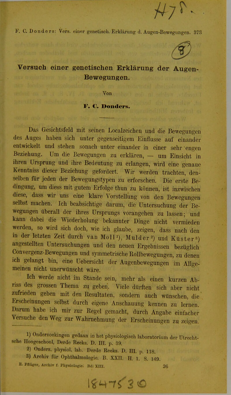 Versuch einer genetischen Erklärung der Augen- Bewegungen. Von F. C. Donders. Das Gesichtsfeld mit seinen Localzeichen und die Bewegungen des Auges haben sich unter gegenseitigem Einflüsse auf einander entwickelt und stehen sonach unter einander in einer sehr engen Beziehung. Um die Bewegungen zu erklären, — um Einsicht in ihren Ursprung und ihre Bedeutung zu erlangen, wird eine genaue Kenntniss dieser Beziehung gefordert. Wir werden trachten, den- selben für jeden der Bewegungstypen zu erforschen. Die erste Be- dingung, um diess mit gutem Erfolge thun zu können, ist inzwischen diese, dass wir uns eine klare Vorstellung von den Bewegungen selbst machen. Ich beabsichtige darum, die Untersuchung der Be- wegungen überall der ihres Ursprungs vorangehen zu lassen; und kann dabei die Wiederholung bekannter Dinge nicht vermieden werden, so wird sich doch, wie ich glaube, zeigen, dass nach den m der letzten Zeit durch van Moll*), Mulder2) und Küster3) angestellten Untersuchungen und den neuen Ergebnissen bezüglich Convergenz-Bewegungen und symmetrische Rollbewegungen, zu denen ich gelangt bin, eine Uebersicht der Augenbewegungen im Allge- meinen nicht unerwünscht wäre. Ich werde nicht im Stande sein, mehr als einen kurzen Ab- riss des grossen Thema zu geben. Viele dürften sich aber nicht zufrieden geben mit den Resultaten, sondern auch wünschen, die' Erscheinungen selbst durch eigene Anschauung kennen zu lernen. Darum habe ich mir zur Regel gemacht, durch Angabe einfacher Versuche den Weg zur Wahrnehmung der Erscheinungen zu zeigen. 1) Onderzoekingen gedaan in het physiologisch laboratorium der Utrecht- schn Iloogeschool, Derdc Reeks. D. III. p. 39. 2) Onderz. physiol. lab. Derde Reeks. D. III. p. 118. 3) Archiv für Ophthalmologie. B. XXII. H. 1. S. 149. E. PBüger, Archiv f. Phyniologle. BdJ XIII. 26