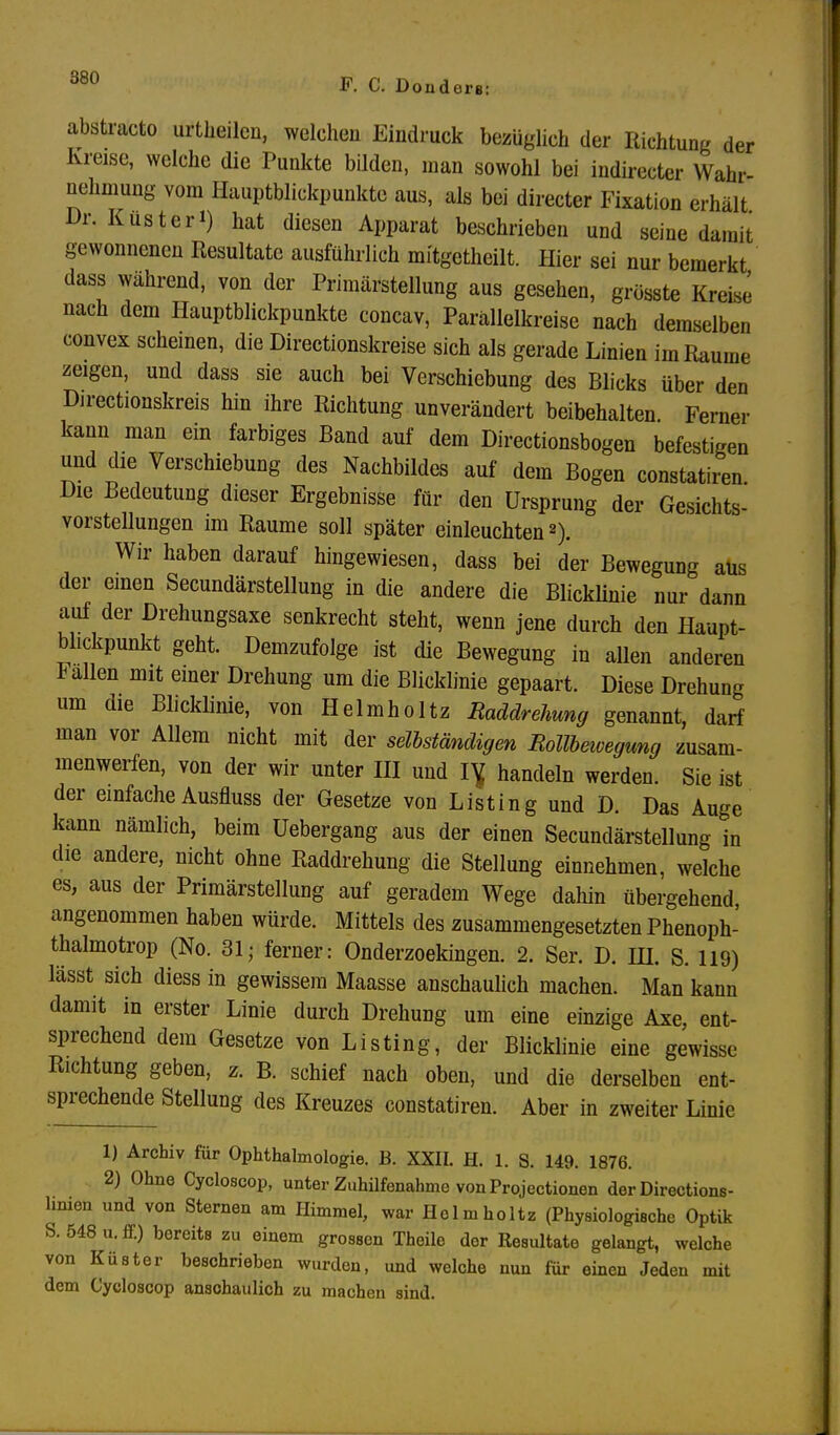 abstracto urtheilen, welchen Eindruck bezüglich der Richtung der Kreise, welche die Punkte bilden, man sowohl bei indireeter Wahr- nehmung vom Hauptblickpunkte aus, als bei directer Fixation erhält Dr. Küsteri) hat diesen Apparat beschrieben und seine damit gewonnenen Resultate ausführlich mitgetheilt. Hier sei nur bemerkt dass während, von der Primärstellung aus gesehen, grösste Kreise nach dem Hauptblickpunkte concav, Parällelkreise nach demselben convex scheinen, die Directionskreise sich als gerade Linien im Räume zeigen, und dass sie auch bei Verschiebung des Blicks über den Directionskreis hin ihre Richtung unverändert beibehalten Ferner kann man ein farbiges Band auf dem Directionsbogen befestigen und die Verschiebung des Nachbildes auf dem Bogen constatiren. Die Bedeutung dieser Ergebnisse für den Ursprung der Gesichts- vorstellungen im Räume soll später einleuchten2). Wir haben darauf hingewiesen, dass bei der Bewegung aus der einen Secundärstellung in die andere die Blicklinie nur dann auf der Drehungsaxe senkrecht steht, wenn jene durch den Haupt- blickpunkt geht. Demzufolge ist die Bewegung in allen anderen lallen mit einer Drehung um die Blicklinie gepaart. Diese Drehung um die Bhcklinie, von Helmholtz Raddrehung genannt, darf man vor Allem nicht mit der seilständigen Mollbeivegung zusam- menwerfen, von der wir unter III und IY handeln werden. Sie ist der einfache Ausfluss der Gesetze von Listing und D. Das Auge kann nämlich, beim Uebergang aus der einen Secundärstellung in die andere, nicht ohne Raddrehung die Stellung einnehmen, welche es, aus der Primärstellung auf geradem Wege dahin übergehend, angenommen haben würde. Mittels des zusammengesetzten Phenoph- thalmotrop (No. 31; ferner: Onderzoekingen. 2. Ser. D. HI. S. 119) lässt sich diess in gewissem Maasse anschaulich machen. Man kann damit in erster Linie durch Drehung um eine einzige Axe, ent- sprechend dem Gesetze von Listing, der Blicklinie eine gewisse Richtung geben, z. B. schief nach oben, und die derselben ent- sprechende Stellung des Kreuzes constatiren. Aber in zweiter Linie 1) Archiv für Ophthalmologie. B. XXII. H. 1. S. 149. 1876. 2) Ohne Cycloscop, unter Zuhilfenahme von Projectionen der Directions- hnien und von Sternen am Himmel, war Helmholtz (Physiologische Optik S. 548 u. ff.) bereits zu einem grossen Theile der Resultate gelangt, welche von Küster beschrieben wurden, und welche nun für einen Jeden mit dem Cycloscop anschaulich zu machen sind.