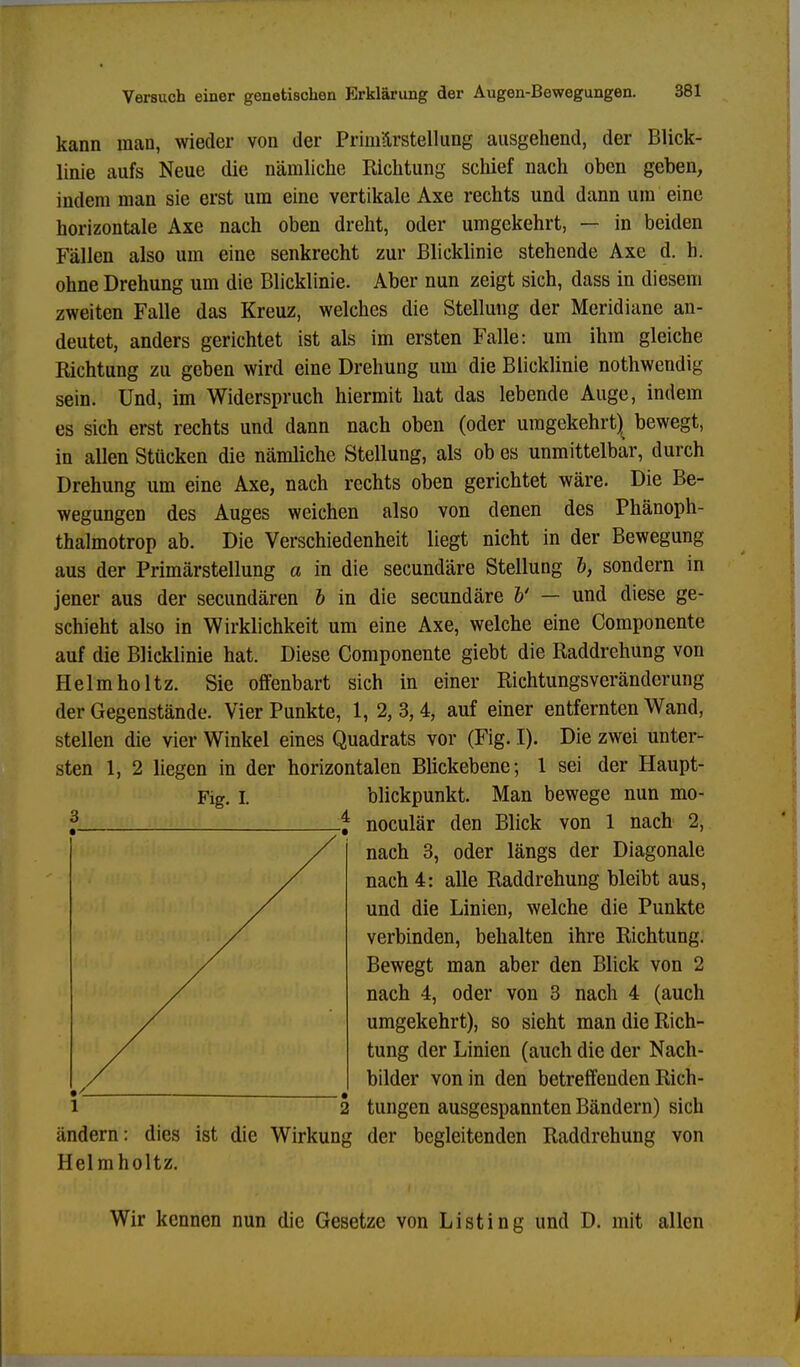 kann man, wieder von der Primärstellung ausgehend, der Blick- linie aufs Neue die nämliche Kichtung schief nach oben geben, indem man sie erst um eine vertikale Axe rechts und dann um eine horizontale Axe nach oben dreht, oder umgekehrt, — in beiden Fällen also um eine senkrecht zur Blicklinie stehende Axe d. h. ohne Drehung um die Blicklinie. Aber nun zeigt sich, dass in diesem zweiten Falle das Kreuz, welches die Stellung der Meridiane an- deutet, anders gerichtet ist als im ersten Falle: um ihm gleiche Richtung zu geben wird eine Drehung um die Blicklinie nothwendig sein. Und, im Widerspruch hiermit hat das lebende Auge, indem es sich erst rechts und dann nach oben (oder umgekehrt) bewegt, in allen Stücken die nämliche Stellung, als ob es unmittelbar, durch Drehung um eine Axe, nach rechts oben gerichtet wäre. Die Be- wegungen des Auges weichen also von denen des Phänoph- thalmotrop ab. Die Verschiedenheit liegt nicht in der Bewegung aus der Primärstellung a in die secundäre Stellung b, sondern in jener aus der secundären b in die secundäre b' — und diese ge- schieht also in Wirklichkeit um eine Axe, welche eine Componente auf die Blicklinie hat. Diese Componente giebt die Raddrehung von Helmholtz. Sie offenbart sich in einer Richtungsveränderung der Gegenstände. Vier Punkte, 1, 2, 3, 4, auf einer entfernten Wand, stellen die vier Winkel eines Quadrats vor (Fig. I). Die zwei unter- sten 1, 2 liegen in der horizontalen Blickebene; 1 sei der Haupt- Fig. t blickpunkt. Man bewege nun mo- noculär den Blick von 1 nach 2, nach 3, oder längs der Diagonale nach 4: alle Raddrehung bleibt aus, und die Linien, welche die Punkte verbinden, behalten ihre Richtung. Bewegt man aber den Blick von 2 nach 4, oder von 3 nach 4 (auch umgekehrt), so sieht man die Rich- tung der Linien (auch die der Nach- bilder von in den betreffenden Rich- tungen ausgespannten Bändern) sich ändern: dies ist die Wirkung der begleitenden Raddrehung von Helmholtz. Wir kennen nun die Gesetze von Listing und D. mit allen