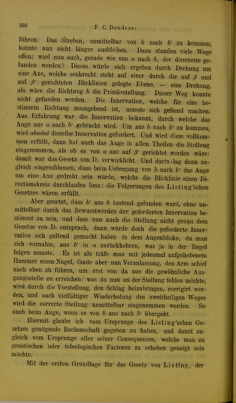 fuhren. Das Streben, unmittelbar von b nach b' zu kommen konnte nun nicht länger ausbleiben. Dazu standen viele Wege offen: wird nun auch, gerade wie von a nach b, der directeste ge- funden werden? Dieses würde sich ergeben durch Drehung um eine Axe, welche senkrecht steht auf einer durch die auf ß und auf ß> gerichteten Blicklinien gelegte Ebene, - eine Drehung, als wäre die Richtung b die Primärstellung. Dieser Weg konnte nicht gefunden werden. Die Innervation, welche für eine be- stimmte Richtung massgebend ist, musste sich geltend machen. Aus Erfahrung war die Innervation bekannt, durch welche das Auge aus a nach b' gebracht wird. Um aus b nach b' zu kommen wird absolut dieselbe Innervation gefordert. Und wird diess vollkom- men erfüllt, dann hat auch das Auge in allen Theilen die Stellung eingenommen, als ob es von a aus auf ß' gerichtet worden wäre: damit war das Gesetz von D. verwirklicht. Und darin «lag dann zu- gleich eingeschlossen, dass beim Uebergang von b nach V das Auge um eine Axe gedreht sein würde, welche die Blicklinie einen Di- rectionskreis durchlaufen liess: die Folgerungen des Listing'schen Gesetzes wären erfüllt. Aber gesetzt, dass b' aus b tastend gefunden ward, ohne un- mittelbar durch das Bewusstwerden der geforderten Innervation be- stimmt zu sein, und dass nun auch die Stellung nicht genau dem Gesetze von D. entsprach, dann würde doch die geforderte Inner- vation sich geltend gemacht haben in dem Augenblicke, da man sich vornahm, aus b' in a zurückkehren, was ja in der Regel folgen musste. Es ist als' träfe man mit jedesmal aufgehobenem Hammer einen Nagel, fände aber nun Veranlassung, den Arm schief nach oben zu führen, um erst von da aus die gewöhnliche Aus- gangsstelle zu erreichen: was da nun an der Stellung fehlen möchte, wird durch die Vorstellung, den Schlag beizubringen, corrigirt wer- den, und nach vielfältiger Wiederholung des zweitheiligen Weges wird die correcte Stellung unmittelbar eingenommen werden. So auch beim Auge, wenn es von b aus nach b' übergeht. Hiermit glaube ich vom Ursprünge des Listing'schen Ge- setzes genügende Rechenschaft gegeben zu haben, und damit zu- gleich vom Ursprünge aller seiner Consequenzen, welche man zu genetischen oder teleologischen Factoren zu erheben geneigt sein möchte. Mit der ersten Grundlage für das Gesetz von Listing, der