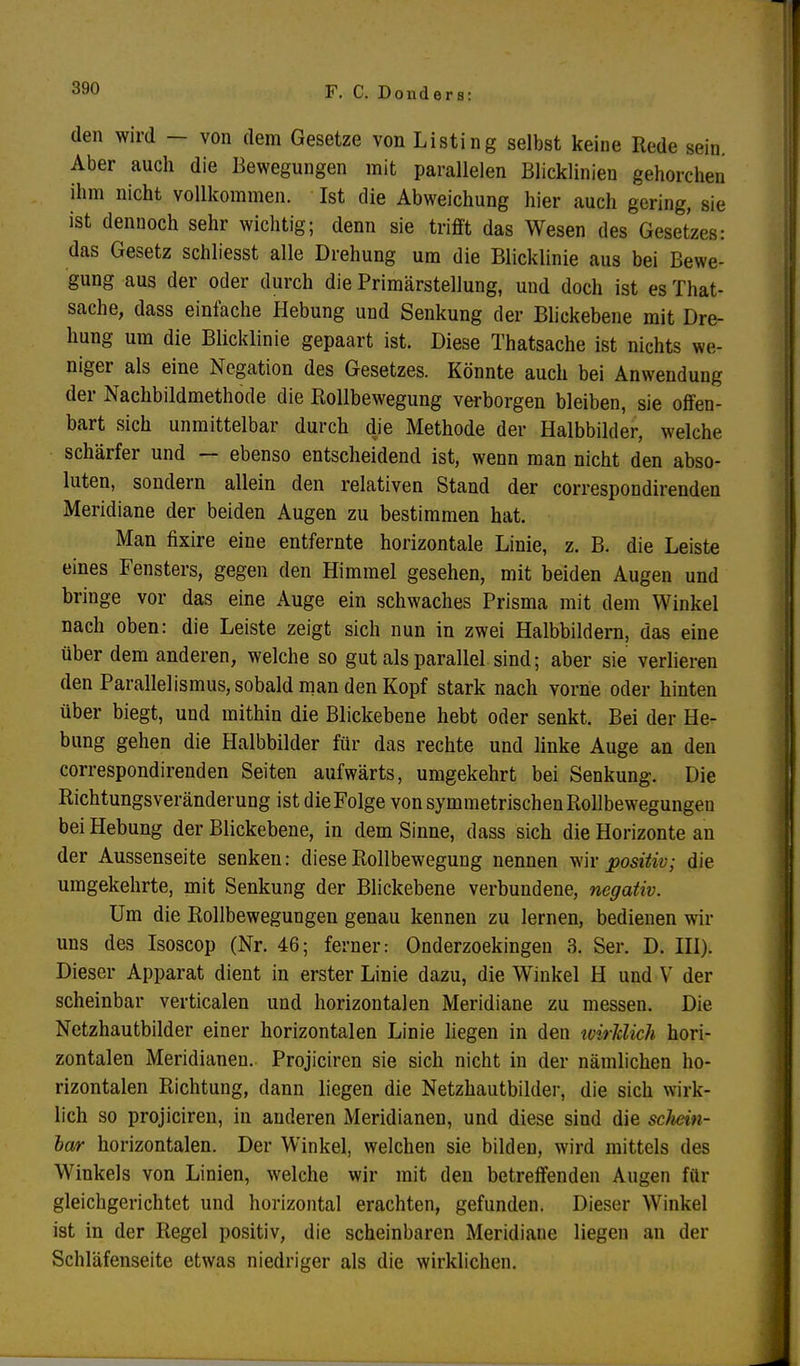 F. C. D o n d e r s: den wird — von dem Gesetze von Listing selbst keine Rede sein. Aber auch die Bewegungen mit parallelen Blicklinien gehorchen ihm nicht vollkommen. Ist die Abweichung hier auch gering, sie ist dennoch sehr wichtig; denn sie trifft das Wesen des Gesetzes: das Gesetz schliesst alle Drehung um die Blicklinie aus bei Bewe- gung aus der oder durch die Primärstellung, und doch ist es That- sache, dass einfache Hebung und Senkung der Blickebene mit Dre- hung um die Blicklinie gepaart ist. Diese Thatsache ist nichts we- niger als eine Negation des Gesetzes. Könnte auch bei Anwendung der Nachbildmethode die Rollbewegung verborgen bleiben, sie offen- bart sich unmittelbar durch die Methode der Halbbilder, welche schärfer und — ebenso entscheidend ist, wenn man nicht den abso- luten, sondern allein den relativen Stand der correspondirenden Meridiane der beiden Augen zu bestimmen hat. Man fixire eine entfernte horizontale Linie, z. B. die Leiste eines Fensters, gegen den Himmel gesehen, mit beiden Augen und bringe vor das eine Auge ein schwaches Prisma mit dem Winkel nach oben: die Leiste zeigt sich nun in zwei Halbbildern, das eine über dem anderen, welche so gut als parallel sind; aber sie verlieren den Parallelismus, sobald man den Kopf stark nach vorne oder hinten über biegt, und mithin die Blickebene hebt oder senkt. Bei der He- bung gehen die Halbbilder für das rechte und linke Auge an den correspondirenden Seiten aufwärts, umgekehrt bei Senkung. Die Richtungsveränderung ist dieFolge von symmetrischen Rollbewegungen bei Hebung der Blickebene, in dem Sinne, dass sich die Horizonte an der Aussenseite senken: diese Rollbewegung nennen wir positiv; die umgekehrte, mit Senkung der Blickebene verbundene, negativ. Um die Rollbewegungen genau kennen zu lernen, bedienen wir uns des Isoscop (Nr. 46; ferner: Onderzoekingen 3. Ser. D. III). Dieser Apparat dient in erster Linie dazu, die Winkel H und V der scheinbar verticalen und horizontalen Meridiane zu messen. Die Netzhautbilder einer horizontalen Linie liegen in den tvirklich hori- zontalen Meridianen. Projiciren sie sich nicht in der nämlichen ho- rizontalen Richtung, dann liegen die Netzhautbilder, die sich wirk- lich so projiciren, in anderen Meridianen, und diese sind die schein- bar horizontalen. Der Winkel, welchen sie bilden, wird mittels des Winkels von Linien, welche wir mit den betreffenden Augen für gleichgerichtet und horizontal erachten, gefunden. Dieser Winkel ist in der Regel positiv, die scheinbaren Meridiane liegen an der Schläfenseite etwas niedriger als die wirklichen.