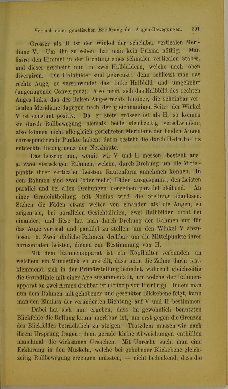 Grösser als H ist der Winkel der scheinbar verticalen Meri- diane V. Um ihn zu sehen, hat man kein Prisma nöthig. Man fixire den Himmel in der Richtung eines schmalen verticalen Stabes, und dieser erscheint nun in zwei Halbbildern, welche nach oben divergiren. Die Halbbilder sind gekreuzt; denn schliesst man das rechte Auge, so verschwindet das linke Halbbild und umgekehrt (ungenügende Convergenz). Also neigt sich das Halbbild des rechten Auges links, das des linken Auges rechts hinüber, die scheinbar ver- ticalen Meridiane dagegen nach der gleichnamigen Seite: der Winkel V ist constant positiv. Da er stets grösser ist als H, so können sie durch Rollbewegung niemals beide gleichzeitig verschwinden; also können nicht alle gleich gerichteten Meridiane der beiden Augen correspondirendePunkte haben: darin besteht die durchHelmholtz entdeckte Incongruenz der Netzhäute. Das Isoscop nun, womit wir V und H messen, besteht aus: a. Zwei viereckigen Rahmen, welche, durch Drehung um die Mittel- punkte ihrer verticalen Leisten, Rautenform annehmen können. In den Rahmen sind zwei (oder mehr) Fäden ausgespannt, den Leisten parallel und bei allen Drehungen denselben parallel bleibend. An einer Gradeintheilung mit Nonius wird die Stellung abgelesen. Stehen die Fäden etwas weiter von einander als die Augen, so zeigen sie, bei parallelen Gesichtslinien, zwei Halbbilder dicht bei einander, und diese hat man durch Drehung der Rahmen nur für das Auge vertical und parallel zu stellen, um den Winkel V abzu- lesen, b. Zwei ähnliche Rahmen, drehbar um die Mittelpunkte ihrer horizontalen Leisten, dienen zur Bestimmung von H. Mit dem Rahmenapparat ist ein Kopfhalter verbunden, an welchem ein Mundstück so gestellt, dass man, die Zähne darin fest- klemmend, sich in der Primävstellung befindet, während gleichzeitig die Grundlinie mit einer Axe zusammenfällt, um welche der Rahmen- apparat an zwei Armen drehbar ist (Princip von Hering). Indem man nun dem Rahmen mit gehobener und gesenkter Blickebene folgt, kann man den Einfluss der veränderten Richtung auf V und H bestimmen. Dabei hat sich nun ergeben, dass im gewöhnlich benutzten Blickfelde die Rollung kaum merkbar ist, um erst gegen die Grenzen des Blickfeldes beträchtlich zu steigen. Trotzdem müssen wir nach ihrem Ursprung fragen; denn gerade kleine Abweichungen enthüllen manchmal die wirksamen Ursachen. Mit Unrecht sucht man eine Erklärung in den Muskeln, welche bei gehobener Blickebene gleich- zeitig Rollbewegung erzeugen müssten, — nicht bedenkend, dass die