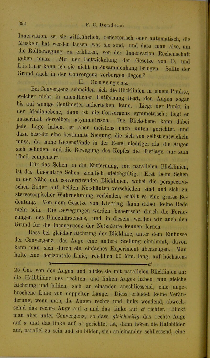 Innervation, sei sie willkührlich, reflectorisch oder automatisch, die Muskeln hat werden lassen, was sie sind, und dass man also,' um die Rollbewegung zu erklären, von der Innervation Rechenschaft geben muss. Mit der Entwicklung der Gesetze von D. und Listing kann ich sie nicht in Zusammenhang bringen. Sollte der Grund auch in der Convergenz verborgen liegen ? II. Convergenz. Bei Convergenz schneiden sich die Blicklinien in einem Punkte, welcher nicht in unendlicher Entfernung liegt, den Augen sogar bis auf wenige Centimeter naherücken kann. Liegt der Punkt in der Medianebene, dann ist die Convergenz symmetrisch; liegt er ausserhalb derselben, asymmetrisch. Die Blickebene kann dabei jede Lage haben, ist aber meistens nach unten gerichtet, und dazu besteht eine bestimmte Neigung, die sich von selbst entwickeln muss, da nahe Gegenstände in der Regel niedriger als die Augen sich befinden, und die Bewegung des Kopfes die Tieflage nur zum Theil compensirt. Für das Sehen in die Entfernung, mit parallelen Blicklinien, ist das binoculäre Sehen ziemlich gleichgültig. Erst beim Sehen in der Nähe mit convergirenden Blicklinien, wobei die perspective sehen Bilder auf beiden Netzhäuten verschieden sind und sich zu stereoscopischer Wahrnehmung verbinden, erhält es eine grosse Be- deutung. Von dem Gesetze von Listing kann dabei keine Rede mehr sein. Die Bewegungen werden beherrscht durch die Forde- rungen des Binoculärsehens, und in diesem werden wir auch den Grund für die Incongruenz der Netzhäute kennen lernen. Dass bei gleicher Richtung der Blicklinie, unter dem Einflüsse der Convergenz, das Auge eine andere Stellung einnimmt, davon kann man sich durch ein einfaches Experiment überzeugen. Man halte eine horizontale Linie, reichlich 60 Mm. lang, auf höchstens a ■ a' 25 Cm. von den Augen und blicke sie mit parallelen Blicklinien an: die Halbbilder des rechten und linken Auges haben nun gleiche Richtung und bilden, sich an einander anschliessend, eine unge- brochene Linie von doppelter Länge. Diess erleidet keine Verän- derung, wenn man, die Augen rechts und links wendend, abwech- selnd das rechte Auge auf a und das linke auf a' richtet. Blickt man aber unter Convergenz, so dass gleichseitig das rechte Auge auf a und das linke auf a' gerichtet ist, dann hören die Halbbilder auf, parallel zu sein und sie bilden, sich an einander schliessend, eine