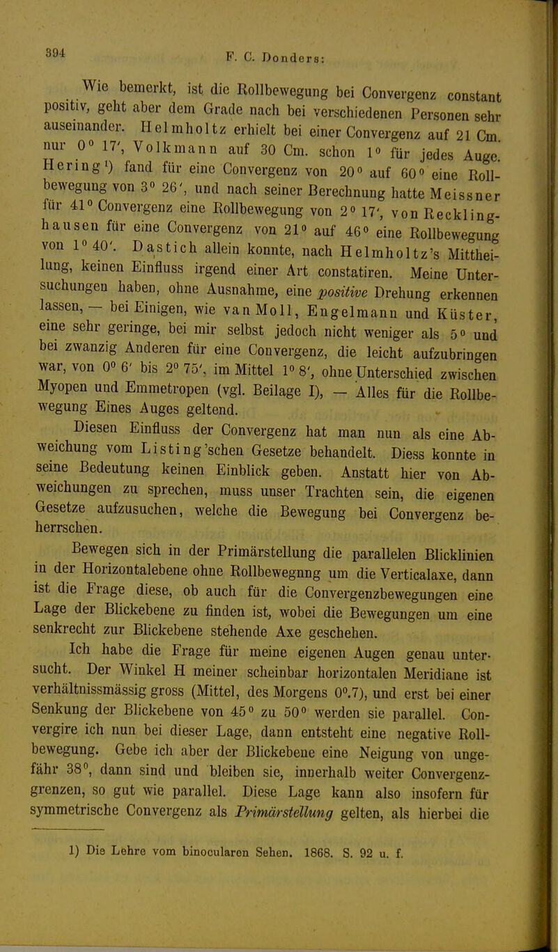 Wie bemerkt, ist die Rollbewegung bei Convergenz constant positiv, geht aber dem Grade nach bei verschiedenen Personen sehr auseinander. Helmholtz erhielt bei einer Convergenz auf 21 Cm nur oo 17', Volk mann auf 30 Cm. schon l» für jedes Auge.' Hering1) fand für eine Convergenz von 20° auf 60° eine Roll bewegung von 3° 26', und nach seiner Berechnung hatte Meissner für 41» Convergenz eine Rollbewegung von 2« 17', von Reckling- hausen für eine Convergenz von 21<> auf 46° eine Rollbewegung von 1«40'. Dastich allein konnte, nach Helmholtz's Mitthei- lung, keinen Einfluss irgend einer Art constatiren. Meine Unter- suchungen haben, ohne Ausnahme, eine positive Drehung erkennen lassen, - bei Einigen, wie van Moll, Engelmann und Küster eine sehr geringe, bei mir selbst jedoch nicht weniger als 5° und bei zwanzig Anderen für eine Convergenz, die leicht aufzubringen war, von 0« 6' bis 2« 75'. im Mittel P 8', ohne Unterschied zwischen Myopen und Emmetropen (vgl. Beilage I), - Alles für die Rollbe- wegung Eines Auges geltend. Diesen Einfluss der Convergenz hat man nun als eine Ab- weichung vom Listing'sehen Gesetze behandelt. Diess konnte in seine Bedeutung keinen Einblick geben. Anstatt hier von Ab- weichungen zu sprechen, muss unser Trachten sein, die eigenen Gesetze aufzusuchen, welche die Bewegung bei Convergenz be- herrschen. Bewegen sich in der Primärstellung die parallelen Blicklinien in der Horizontalebene ohne Rollbewegnng um die Verticalaxe, dann ist die Frage diese, ob auch für die Convergenzbewegungen eine Lage der Blickebene zu finden ist, wobei die Bewegungen um eine senkrecht zur Blickebene stehende Axe geschehen. Ich habe die Frage für meine eigenen Augen genau unter- sucht. Der Winkel H meiner scheinbar horizontalen Meridiane ist verhältnissmässig gross (Mittel, des Morgens 0°.7), und erst bei einer Senkung der Blickebene von 45° zu 50° werden sie parallel. Con- vergire ich nun bei dieser Lage, dann entsteht eine negative Roll- bewegung. Gebe ich aber der Blickebene eine Neigung von unge- fähr 38°, dann sind und bleiben sie, innerhalb weiter Convergenz- grenzen, so gut wie parallel. Diese Lage kann also insofern für symmetrische Convergenz als Primärstellung gelten, als hierbei die 1) Die Lehre vom binocularon Sehen. 1868. S. 92 u. f.