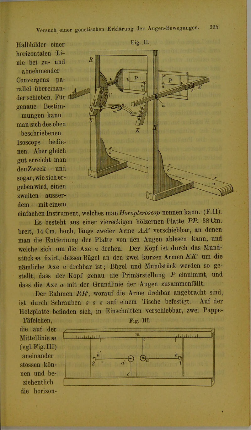 Fig. Ii. 395 Halbbilder einer horizontalen Li- nie bei zu- und abnehmender Convergenz pa- rallel übereinan- der schieben. Für genaue Bestim- mungen kann man sich des oben beschriebenen Isoscops bedie- nen. Aber gleich gut erreicht man den Zweck — und sogar, wie sich er- geben wird, einen zweiten ausser- dem — mit einem einfachen Instrument, welches mmHoropteroscop nennen kann. (F.II). Es besteht aus einer viereckigen hölzernen Platte PP, 38 Cm. breit, 14 Cm. hoch, längs zweier Arme AÄ' verschiebbar, an denen man die Entfernung der Platte von den Augen ablesen kann, und welche sich um die Axe a drehen. Der Kopf ist durch das Mund- stück m fixirt, dessen Bügel an den zwei kurzen Armen KK' um die nämliche Axe a drehbar ist; Bügel und Mundstück werden so ge- stellt, dass der Kopf genau die Primärstellung P einnimmt, und dass die Axe a mit der Grundlinie der Augen zusammenfällt. Der Rahmen RR, worauf die Arme drehbar angebracht sind, ist durch Schrauben s s s auf einem Tische befestigt. Auf der Holzplatte befinden sich, in Einschnitten verschiebbar, zwei Pappe- Täfelchen, Fig. III. die auf der Mittellinie m (vgl. Fig. III) aneinander stossen kön- nen und be- die horizon- 1,1,1,1 ■ / ,1,1, hl 1 1 c e 1 g e J % ^