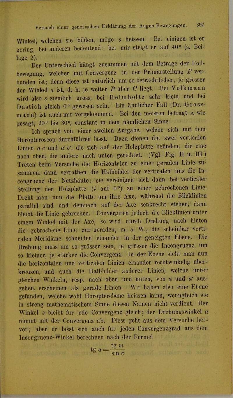 Winkel, welchen sie bilden, möge s heissen. Bei einigen ist er gering,'bei anderen bedeutend: bei mir steigt er auf 40° (s. Bei- lage 2). Der Unterschied hängt zusammen mit dem Betrage der Roll- bewegung, welcher mit Convergenz in der Primärstellung P ver- bunden ist; denn diese ist natürlich um so beträchtlicher, je grösser der Winkel s ist, d. h. je weiter P über C liegt. Bei Volk mann wird also s ziemlich gross, bei Helmholtz sehr klein und bei Dastich gleich 0° gewesen sein. Ein ähnlicher Fall (Dr. Gross- mann) ist auch mir vorgekommen. Bei den meisten beträgt s, wie gesagt, 20° bis 30°, constant in dem nämlichen Sinne. Ich sprach von einer zweiten Aufgabe, welche sich mit dem Horopteroscop durchführen lässt. Dazu dienen die zwei vertiealen Linien a c und a' &, die sich auf der Holzplatte befinden, die eine nach oben, die andere nach unten gerichtet. (Vgl. Fig. II u. III.) Treten beim Versuche die Horizontalen zu einer geraden Linie zu- sammen, dann verrathen die Halbbilder der vertiealen uns die In- congruenz der Netzhäute: sie vereinigen sich dann bei verticaler Stellung der Holzplatte {i auf 0°) zu einer gebrochenen Linie. Dreht man nun die Platte um ihre Axe, während die Blicklinien parallel sind und demnach auf der Axe senkrecht stehen, dann bleibt die Linie gebrochen. Convergiren jedoch die Blicklinien unter einem Winkel mit der Axe, so wird durch Drehung nach hinten die gebrochene Linie zur geraden, m. a, W., die scheinbar verti- ealen Meridiane schneiden einander in der geneigten Ebene. Die Drehung muss um so grösser sein, je grösser die Incongruenz, um so kleiner, je stärker die Convergen2. In der Ebene sieht man nun die horizontalen und vertiealen Linien einander rechtwinkelig über- kreuzen, und auch die Halbbilder anderer Linien, welche unter gleichen Winkeln, resp. nach oben und unten, von a und a' aus- gehen, erscheinen als gerade Linien. Wir haben also eine Ebene gefunden, welche wohl Horopterebene heissen kann, wenngleich sie in streng mathematischem Sinne diesen Namen nicht verdient. Der Winkel s bleibt für jede Convergenz gleich; der Drehungswinkel a nimmt mit der Convergenz ab. Diess geht aus dem Versuche her- vor; aber er lässt sich auch für jeden Convergenzgrad aus dem Incongruenz-Winkel berechnen nach der Formel