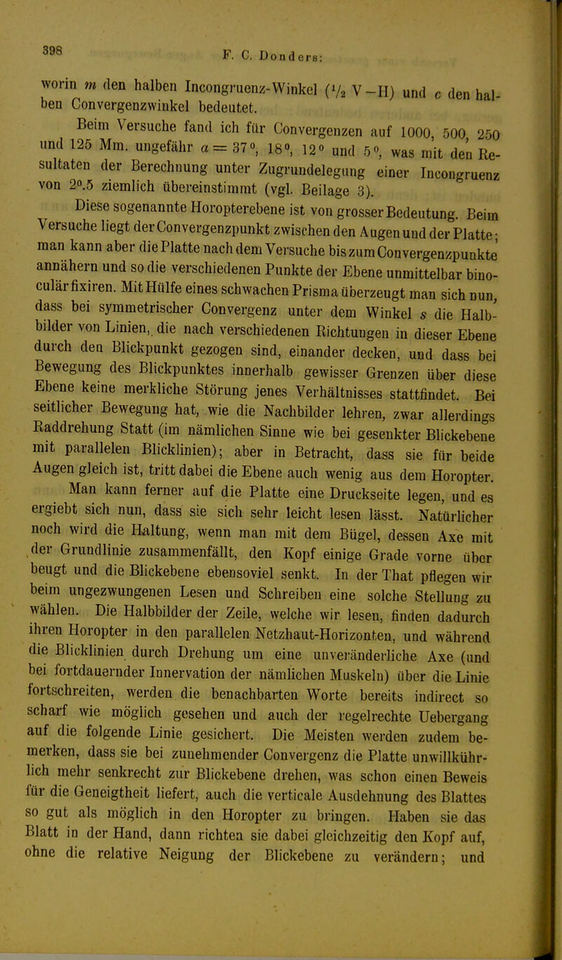 worin m den halben Incongruenz-Winkel (»/« V-II) und c den hal- ben Convergenzwinkel bedeutet. Beim Versuche fand ich für Convergenzen auf 1000 500 200 und 125 Mm. ungefähr a= 37°, 18», 12« und 5°, was mit den Re- sultaten der Berechnung unter Zugrundelegung einer Incongruenz von 20.5 ziemlich übereinstimmt (vgl. Beilage 3). Diese sogenannte Horopterebene ist von grosser Bedeutung. Beim Versuche liegt der Convergenzpunkt zwischen den Augen und der Platte • man kann aber diePlatte nach dem Versuche biszumConvergenzpunkte annähern und so die verschiedenen Punkte der Ebene unmittelbar bino- culärfixiren. Mit Hülfe eines schwachen Prisma überzeugt man sich nun, dass bei symmetrischer Convergenz unter dem Winkel s die Halb- bilder von Linien, die nach verschiedenen Richtungen in dieser Ebene durch den Blickpunkt gezogen sind, einander decken, und dass bei Bewegung des Blickpunktes innerhalb gewisser Grenzen über diese Ebene keine merkliche Störung jenes Verhältnisses stattfindet. Bei seitlicher Bewegung hat, wie die Nachbilder lehren, zwar allerdings Raddrehung Statt (im nämlichen Sinne wie bei gesenkter Blickebene mit parallelen Blicklinien); aber in Betracht, dass sie für beide Augen gleich ist, tritt dabei die Ebene auch wenig aus dem Horopter. Man kann ferner auf die Platte eine Druckseite legen, und es ergiebt sich nun, dass sie sich sehr leicht lesen lässt. Natürlicher noch wird die Haltung, wenn man mit dem Bügel, dessen Axe mit ,der Grundlinie zusammenfällt, den Kopf einige Grade vorne über beugt und die Blickebene ebensoviel senkt. In der That pflegen wir beim ungezwungenen Lesen und Schreiben eine solche Stellung zu wählen. Die Halbbilder der Zeile, welche wir lesen, finden dadurch ihren Horopter in den parallelen Netzhaut-Horizonten, und während die Blicklinien durch Drehung um eine unveränderliche Axe (und bei fortdauernder Innervation der nämlichen Muskeln) über die Linie fortschreiten, werden die benachbarten Worte bereits indirect so scharf wie möglich gesehen und auch der regelrechte Uebergang auf die folgende Linie gesichert. Die Meisten werden zudem be- merken, dass sie bei zunehmender Convergenz die Platte unwillkühr- lich mehr senkrecht zur Blickebene drehen, was schon einen Beweis für die Geneigtheit liefert, auch die verticale Ausdehnung des Blattes so gut als möglich in den Horopter zu bringen. Haben sie das Blatt in der Hand, dann richten sie dabei gleichzeitig den Kopf auf, ohne die relative Neigung der Blickebene zu verändern; und