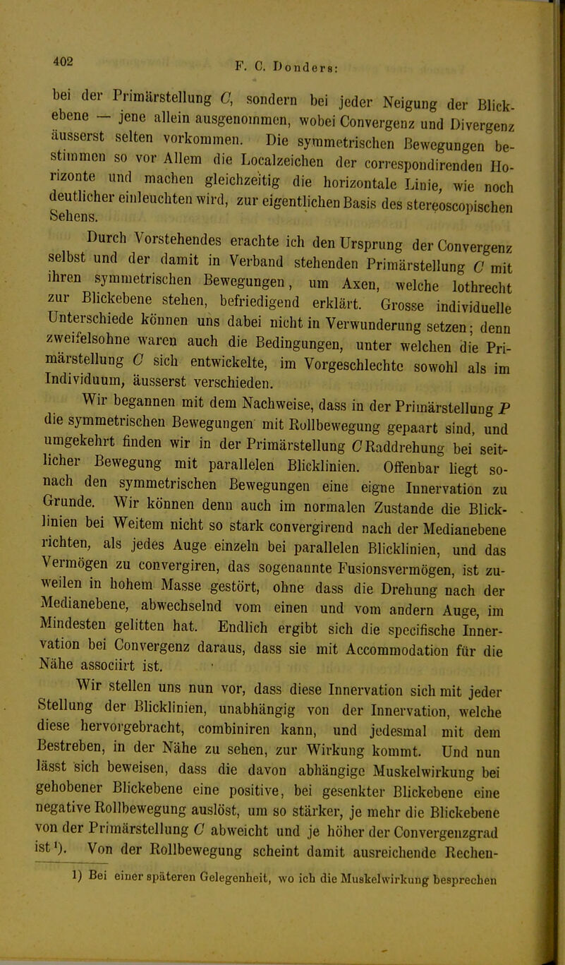 bei der Primärstellung C, sondern bei jeder Neigung der Blick- ebene - jene allein ausgenommen, wobei Convergenz und Divergenz äusserst selten vorkommen. Die symmetrischen Bewegungen be- stimmen so vor Allem die Leerzeichen der correspondirenden Ho- rizonte und machen gleichzeitig die horizontale Linie, wie noch deutlicher einleuchten wird, zur eigentlichen Basis des stereoscopischen Sehens. Durch Vorstehendes erachte ich den Ursprung der Convergenz selbst und der damit in Verband stehenden Primärstellung C mit ihren symmetrischen Bewegungen, um Axen, welche lothrecht zur Blickebene stehen, befriedigend erklärt. Grosse individuelle Unterschiede können uns dabei nicht in Verwunderung setzen • denn zweifelsohne waren auch die Bedingungen, unter welchen die Pri- marstellung G sich entwickelte, im Vorgeschlechtc sowohl als im Individuum, äusserst verschieden. Wir begannen mit dem Nachweise, dass in der Primärstellung P die symmetrischen Bewegungen mit Rollbewegung gepaart sind, und umgekehrt finden wir in der Primärstellung G Raddrehung bei'seit- licher Bewegung mit parallelen Blicklinien. Offenbar liegt so- nach den symmetrischen Bewegungen eine eigne Innervation zu Grunde. Wir können denn auch im normalen Zustande die Blick- linien bei Weitem nicht so stark convergirend nach der Medianebene richten, als jedes Auge einzeln bei parallelen Blicklinien, und das Vermögen zu convergiren, das sogenannte Fusionsvermögen, ist zu- weilen in hohem Masse gestört, ohne dass die Drehung nach der Medianebene, abwechselnd vom einen und vom andern Auge, im Mindesten gelitten hat. Endlich ergibt sich die speeifische Inner- vation bei Convergenz daraus, dass sie mit Accommodation für die Nähe assoeiirt ist. Wir stellen uns nun vor, dass diese Innervation sich mit jeder Stellung der Blicklinien, unabhängig von der Innervation, welche diese hervorgebracht, combiniren kann, und jedesmal mit dem Bestreben, in der Nähe zu sehen, zur Wirkung kommt. Und nun lässt sich beweisen, dass die davon abhängige Muskelwirkung bei gehobener Blickebene eine positive, bei gesenkter Blickebene eine negative Rollbewegung auslöst, um so stärker, je mehr die Blickebene von der Primärstellung C abweicht und je höher der Convergenzgrad ist '). Von der Rollbewegung scheint damit ausreichende Rechen- 1) Bei einer späteren Gelegenheit, wo ich die Muskelwirkung besprechen