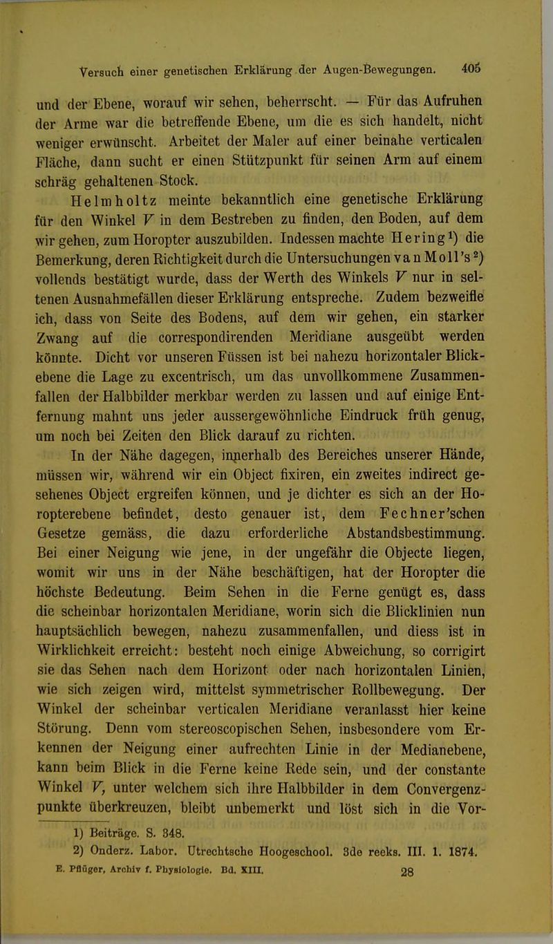 und der Ebene, worauf wir sehen, beherrscht. — Für das Aufruhen der Arme war die betreffende Ebene, um die es sich handelt, nicht weniger erwünscht. Arbeitet der Maler auf einer beinahe verticalen Fläche, dann sucht er einen Stützpunkt für seinen Arm auf einem schräg gehaltenen Stock. Helmholtz meinte bekanntlich eine genetische Erklärung für den Winkel V in dem Bestreben zu finden, den Boden, auf dem wir gehen, zum Horopter auszubilden. Indessen machte Hering1) die Bemerkung, deren Richtigkeit durch die Untersuchungen v a n M o 11 's2) vollends bestätigt wurde, dass der Werth des Winkels V nur in sel- tenen Ausnahmefällen dieser Erklärung entspreche. Zudem bezweifle ich, dass von Seite des Bodens, auf dem wir gehen, ein starker Zwang auf die correspondirenden Meridiane ausgeübt werden könnte. Dicht vor unseren Füssen ist bei nahezu horizontaler Blick- ebene die Lage zu excentrisch, um das unvollkommene Zusammen- fallen der Halbbilder merkbar werden zu lassen und auf einige Ent- fernung mahnt uns jeder aussergewöhnliche Eindruck früh genug, um noch bei Zeiten den Blick darauf zu richten. In der Nähe dagegen, innerhalb des Bereiches unserer Hände, müssen wir, während wir ein Object fixiren, ein zweites indirect ge- sehenes Object ergreifen können, und je dichter es sich an der Ho- ropterebene befindet, desto genauer ist, dem Fechner'schen Gesetze gemäss, die dazu erforderliche Abstandsbestimmung. Bei einer Neigung wie jene, in der ungefähr die Objecte liegen, womit wir uns in der Nähe beschäftigen, hat der Horopter die höchste Bedeutung. Beim Sehen in die Ferne genügt es, dass die scheinbar horizontalen Meridiane, worin sich die Blicklinien nun hauptsächlich bewegen, nahezu zusammenfallen, und diess ist in Wirklichkeit erreicht: besteht noch einige Abweichung, so corrigirt sie das Sehen nach dem Horizont oder nach horizontalen Linien, wie sich zeigen wird, mittelst symmetrischer Rollbewegung. Der Winkel der scheinbar verticalen Meridiane veranlasst hier keine Störung. Denn vom stereoscopischen Sehen, insbesondere vom Er- kennen der Neigung einer aufrechten Linie in der Medianebene, kann beim Blick in die Ferne keine Rede sein, und der constante Winkel V, unter welchem sich ihre Halbbilder in dem Convergenz- punkte überkreuzen, bleibt unbemerkt und löst sich in die Vor- 1) Beiträge. S. 348. 2) Onderz. Labor. Utrechtsche Hoogeachool. 3de reeks. III. 1. 1874. E. Pflüger, Archiv f. Physiologie. Bd. XIII. 28