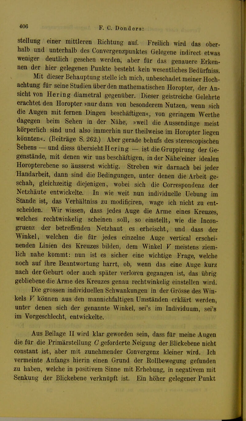 Stellung einer mittleren Richtung auf. Freilich wird das ober- halb und unterhalb des Convergenzpunktes Gelegene indirect etwas weniger deutlich gesehen werden, aber für das genauere Erken- nen der hier gelegenen Punkte besteht kein wesentliches Bedürfniss. Mit dieser Behauptung stelle ich mich, unbeschadet meiner Hoch- achtung für seine Studien über den mathematischen Horopter, der An- sicht von Hering diametral gegenüber. Dieser geistreiche Gelehrte erachtet den Horopter »nur dann von besonderem Nutzen, wenn sicli die Augen mit fernen Dingen beschäftigen«, von geringem Werthe dagegen beim Sehen in der Nähe, »weil die Aussendinge meist körperlich sind und also immerhin nur theilweise im Horopter liegen könnten«. (Beiträge S. 262.) Aber gerade behufs des sterescopischen Sehens — und diess übersieht Hering — ist die Gruppirung der Ge- genstände, mit denen wir uns beschäftigen, in der Nähe'einer idealen Horopterebene so äusserst wichtig. Streben wir darnach bei jeder Handarbeit, dann sind die Bedingungen, unter denen die Arbeit ge- schah, gleichzeitig diejenigen, wobei sich die Correspondenz der Netzhäute entwickelte. In wie weit nun individuelle üebung im Stande ist, das Verhältniss zu modificiren, wage ich nicht zu ent- scheiden. Wir wissen, dass jedes Auge die Arme eines Kreuzes, welches rechtwinkelig scheinen soll, so einstellt, wie die Incon- gruenz der betreffenden Netzhaut es erheischt, und dass der Winkel, welchen die für jedes einzelne Auge vertical erschei- nenden Linien des Kreuzes bilden, dem Winkel V meistens ziem- lich nahe kommt: nun ist es sicher eine wichtige Frage, welche noch auf ihre Beantwortung harrt, ob, wenn das eine Auge kurz nach der Geburt oder auch später verloren gegangen ist, das übrig gebliebene die Arme des Kreuzes genau rechtwinkelig einstellen wird. Die grossen individuellen Schwankungen in der Grösse des Win- kels V können aus den mannichfaltigen Umständen erklärt werden, unter denen sich der genannte Winkel, sei's im Individuum, sei's im Vorgeschlecht, entwickelte. Aus Beilage II wird klar geworden sein, dass für meine Augen die für die Primärstellung C geforderte Neigung der Blickebene nicht constant ist, aber mit zunehmender Convergenz kleiner wird. Ich venneinte Anfangs hierin einen Grund der Rollbewegung gefunden zu haben, welche in positivem Sinne mit Erhebung, in negativem mit Senkung der Blickebene verknüpft ist. Ein höher gelegener Punkt