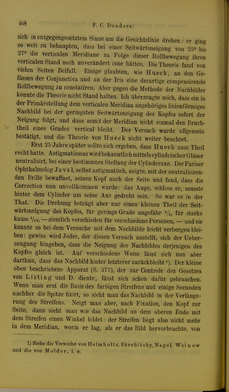 sich in entgegengesetztem Sinne um die Gesichtslinie drehen • er ging so weit zu behaupten, dass bei einer Seitwärtsneigung von 25« bis 27» die verticalen Meridiane zu Folge dieser Rollbewegung ihren verticalen Stand noch unverändert inne hätten. Die Theorie fand von vielen Seiten Beifall. Einige glaubten, wie Hueck, an den Ge- fässen der Conjunctiva und an der Iris eine derartige compensirende Rollbewegung zu constatiren. Aber gegen die Methode der Nachbilder konnte die Theorie nicht Stand halten. Ich überzeugte mich, dass ein in der Primärstellung dem verticalen Meridian angehöriges linienförmiges Nachbild bei der geringsten Seitwärtsneigung des Kopfes sofort der Neigung folgt, und dass somit der Meridian nicht einmal den Bruch- theil eines Grades vertical bleibt. Der Versuch wurde allgemein bestätigt, und die Theorie von Hueck nicht weiter beachtet. Erst 25 Jahre später sollte sich ergeben, dass Hueck zum Theil recht hatte. Astigmatismus wird bekanntlich mittels cylindrischer Gläser neutralisirt, bei einer bestimmten Stellung der Cylinderaxe. Der Pariser Ophthalmolog Ja va 1, selbst astigmatisch, neigte, mit der neutralisiren- den Brille bewaffnet, seinen Kopf nach der Seite und fand, dass die Correction nun unvollkommen wurde: das Auge, schloss er, musste hinter dem Cylinder um seine Axe gedreht sein. So war es in der That. Die Drehung beträgt aber nur einen kleinen Theil der Seit- wärtsneigung des Kopfes, für geringe Grade ungefähr y5, für starke kaum V10, — ziemlich verschieden für verschiedene Personen, — und sie konnte so bei dem Versuche mit dem Nachbilde leicht verborgen blei- ben: gewiss wird Jeder, der diesen Versuch anstellt, sich der Ueber- zeugung hingeben, dass die Neigung des Nachbildes derjenigen des Kopfes gleich ist. Auf verschiedene Weise lässt sich nun aber darthun, dass das Nachbild hinter letzterer zurückbleibt»). Der kleine oben beschriebene Apparat (S. 377), der zur Controle des Gesetzes von Listing und D. diente, lässt sich schon dafür gebrauchen. Wenn man erst die Basis des farbigen Streifens und einige Secunden nachher die Spitze fixirt, so sieht man das Nachbild in der Verlänge- rung des Streifens. Neigt man aber, nach Fixation, den Kopf zur Seite, dann sieht man wie das Nachbild an dem oberen Ende mit dem Streifen einen Winkel bildet: der Streifen liegt also nicht mehr in dem Meridian, worin er lag, als er das Bild hervorbrachte, von 1) Siehe die Versuche von Helmholtz, Skrebitzky, Nagel, Woi n ow und die von Mulder, 1. c.