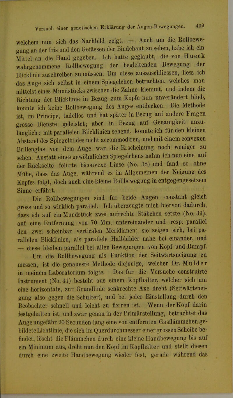 welchem nun sich das Nachbild zeigt. - Auch um die Rollbewe- gung an der Iris und den Gelassen der Bindehaut zu sehen, habe ich ein Mittel an die Hand gegeben. Ich hatte geglaubt, die von Hueck wahrgenommene Rollbewegung der begleitenden Bewegung der Blicklinie zuschreiben zu müssen. Um diese auszuschliessen, liess ich das Auge sich selbst in einem Spiegelchen betrachten, welches man mittelst eines Mundstücks zwischen die Zähne klemmt, und indem die Richtung der Blicklinie in Bezug zum Kopfe nun unverändert blieb, konnte ich keine Rollbewegung des Auges entdecken. Die Methode ist, im Principe, tadellos und hat später in Bezug auf andere Fragen grosse Dienste geleistet; aber in Bezug auf Genauigkeit unzu- länglich : mit parallelen Blicklinien sehend, konnte ich für den kleinen Abstand des Spiegelbildes nicht aecommodiren, und mit einem convexen Brillenglas vor dem Auge war die Erscheinung noch weniger zu sehen. Anstatt eines gewöhnlichen Spiegelchens nahm ich nun eine auf der Rückseite foliirte biconvexe Linse (No. 38) und fand so ohne Mühe, dass das Auge, während es im Allgemeinen der Neigung des Kopfes folgt, doch auch eine kleine Rollbewegung in entgegengesetzem Sinne erfährt. Die Rollbewegungen sind für beide Augen constant gleich gross und so wirklich parallel. Ich überzeugte mich hiervon dadurch, dass ich auf ein Mundstück zwei aufrechte Stäbchen setzte (No. 39), auf eine Entfernung von 70 Mm. untereinander und resp. parallel den zwei scheinbar verticalen Meridianen; sie zeigen sich, bei pa- rallelen Blicklinien, als parallele Halbbilder nahe bei einander, und — diese bleiben parallel bei allen Bewegungen von Kopf und Rumpf. Um die Rollbewegung als Funktion der Seitwärtsneigung zu messen, ist die genaueste Methode diejenige, welcher Dr. Mulder in meinem Laboratorium folgte. Das für die Versuche construirte Instrument (No. 41) besteht aus einem Kopfhalter, welcher sich um eine horizontale, zur Grundlinie senkrechte Axe dreht (Seitwärtsnei- gung also gegen die Schulter), und bei jeder Einstellung durch den Beobachter schnell und leicht zu fixiren ist. Wenn der Kopf darin festgehalten ist, und zwar genau in der Primärstellung, betrachtet das Auge ungefähr 20 Secunden lang eine von entfernten Gasflämmchen ge- bildete Lichtlinie, die sich im Querdurchmesser einer grossen Scheibe be- findet, löscht dieFlämmchen durch eine kleine Ilandbewegung bis auf ein Minimum aus, dreht nun den Kopf im Kopfhalter und stellt diesen durch eine zweite Handbewegung wieder fest, gerade während das