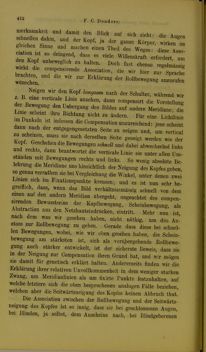 melk amkeit und damit den Blick auf sich zieht: die AUf?en Quellen dahm, und der Kopf, ja der ganze Körper, w rken t Sie chen Sinne und machen einen Theil des Weges: diese As ciaüomst so dringend, dass es viele Willenskraft erf dert u n den Kopf unbeweglich zu halten. Doch fast ebenso regeTmäsX wirkt dle compensirende Association, die wir hier zu ZZl buchten, und die wir zur Erklärung der Rollbewegung anSn Neigen wir den Kopf langsam nach der Schulter, während wir z B. eine verticale Linie ansehen, dann compensirt die Vorstellung der Bewegung den üebergang des Bildes auf andere Meridiane- die Linie scheint ihre Richtung nicht zu ändern. Für eine Lichtlinie In tJSt indessen die ComPensation unzureichend: jene scheint dann nach der entgegengesetzten Seite zu neigen und, um vertical W rnen;7SS,Sie naCh derSGlben Sdte werden wie der Kopf. Geschehen die Bewegungen schnell und dabei abwechselnd links und rechts, dann beantwortet die verticale Linie sie unter allen Um- standen mit Bewegungen rechts und links. So wenig absolute Be- lehrung die Meridiane uns hinsichtlich der Neigung des Kopfes geben so genau verrathen sie bei Vergleichung die Winkel, unter denen zwei Linien sich im Fixationspunkte kreuzen; und es ist nun sehr be- greiflich dass, wenn das Bild verhältnissmässig schnell von dem einen auf den andern Meridian übergeht, ungeachtet des compen- sirenden Bewusstseins der Kopfbewegung, Scheinbewegung, als Abstraction aus den Netzhauteindrücken, eintritt. Mehr nun ist nach dem was wir gesehen haben, nicht nöthig, um den An- stoss zur Rollbewegung zu geben. Gerade dass diese bei schnel- len Bewegungen, wobei, wie wir oben gesehen haben, die Schein- bewegung am stärksten ist, sich als vorübergehende Rollbewe- gung auch stärker entwickelt, ist der sicherste Beweis, dass sie m der Neigung zur Compensation ihren Grund hat, und wir mögen sie damit für genetisch erklärt halten. Andererseits finden wir die Erklärung ihrer relativen ünvollkommenheit in dem weniger starken Zwang, um Meridianlinien als um fixirte Punkte festzuhalten, auf welche letztere sich die oben besprochenen analogen Fälle beziehen welchen aber die Seitwärtsneigung des Kopfes keinen Abbruch thut.' Die Association zwischen der Rollbewegung und der Seitwärts- neigung des Kopfes ist so innig, dass sie bei geschlossenen Augen, bei Blinden, ja selbst, dem Anscheine nach, bei Blindgeborenen