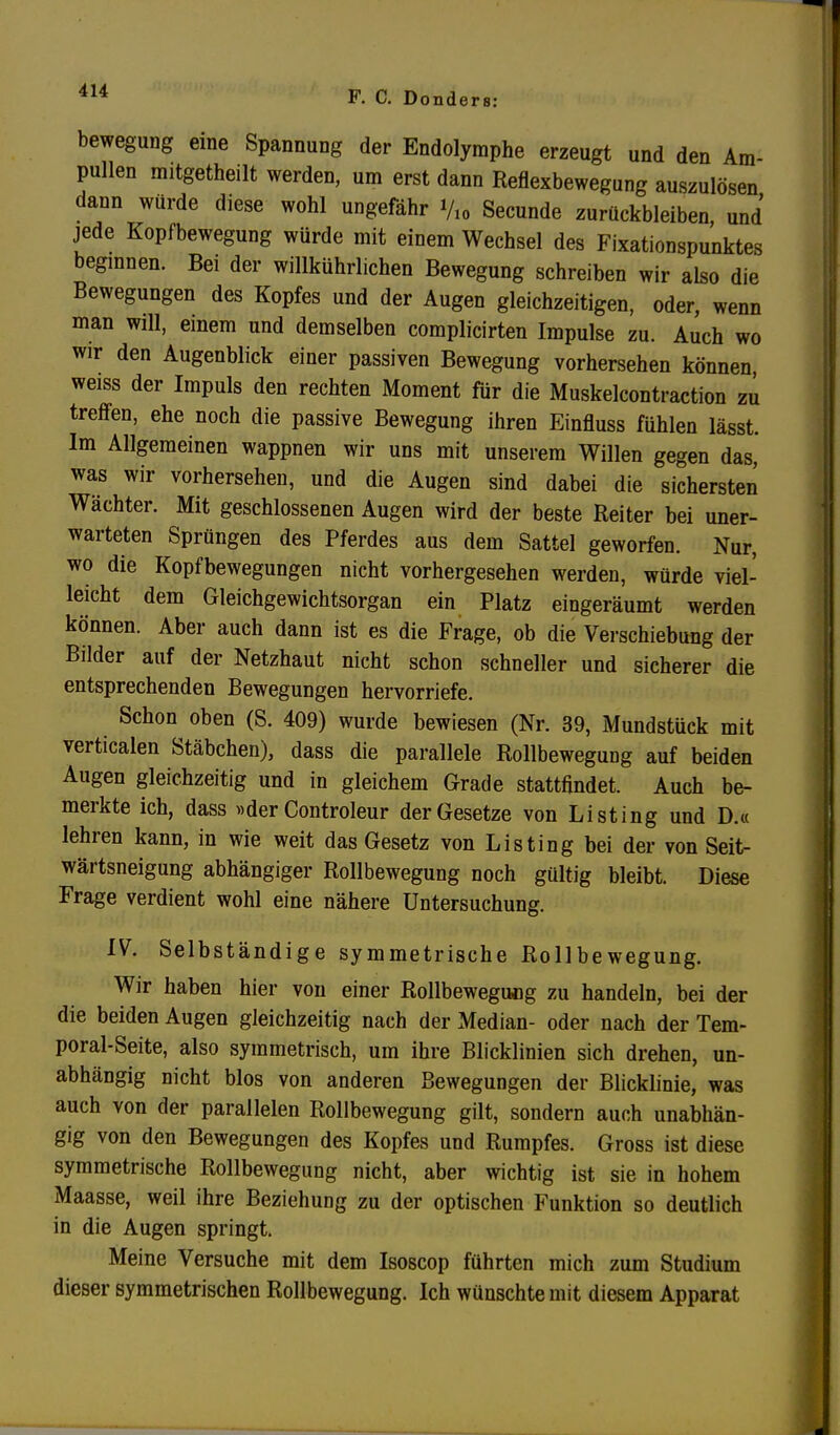 bewegung eine Spannung der Endolymphe erzeugt und den Am- pullen mitgetheilt werden, um erst dann Reflexbewegung auszulösen dann würde diese wohl ungefähr Vio Secunde zurückbleiben, und jede Kopfbewegung würde mit einem Wechsel des Fixationspunktes beginnen. Bei der willkührlichen Bewegung schreiben wir also die Bewegungen des Kopfes und der Augen gleichzeitigen, oder, wenn man will, einem und demselben complicirten Impulse zu. Auch wo wir den Augenblick einer passiven Bewegung vorhersehen können, weiss der Impuls den rechten Moment für die Muskelcontraction zu treffen, ehe noch die passive Bewegung ihren Einfluss fühlen lässt. Im Allgemeinen wappnen wir uns mit unserem Willen gegen das, was wir vorhersehen, und die Augen sind dabei die sichersten Wächter. Mit geschlossenen Augen wird der beste Reiter bei uner- warteten Sprüngen des Pferdes aus dem Sattel geworfen. Nur, wo die Kopfbewegungen nicht vorhergesehen werden, würde viel- leicht dem Gleichgewichtsorgan ein Platz eingeräumt werden können. Aber auch dann ist es die Frage, ob die Verschiebung der Bilder auf der Netzhaut nicht schon schneller und sicherer die entsprechenden Bewegungen hervorriefe. Schon oben (S. 409) wurde bewiesen (Nr. 39, Mundstück mit verticalen Stäbchen), dass die parallele Rollbewegung auf beiden Augen gleichzeitig und in gleichem Grade stattfindet. Auch be- merkte ich, dass »der Controleur der Gesetze von Listing und D.« lehren kann, in wie weit das Gesetz von Listing bei der von Seit- wärtsneigung abhängiger Rollbewegung noch gültig bleibt. Diese Frage verdient wohl eine nähere Untersuchung. IV. Selbständige symmetrische Rollbewegung. Wir haben hier von einer Rollbewegiwg zu handeln, bei der die beiden Augen gleichzeitig nach der Median- oder nach der Tem- poral-Seite, also symmetrisch, um ihre Blicklinien sich drehen, un- abhängig nicht blos von anderen Bewegungen der Blicklinie, was auch von der parallelen Rollbewegung gilt, sondern auch unabhän- gig von den Bewegungen des Kopfes und Rumpfes. Gross ist diese symmetrische Rollbewegung nicht, aber wichtig ist sie in hohem Maasse, weil ihre Beziehung zu der optischen Funktion so deutlich in die Augen springt. Meine Versuche mit dem Isoscop führten mich zum Studium dieser symmetrischen Rollbewegung. Ich wünschte mit diesem Apparat