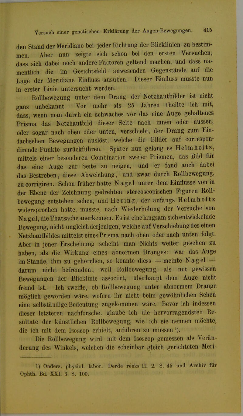 den Stand der Meridiane bei jeder Richtung der Blicklinien zu bestim- men. Aber nun zeigte sich schon bei den ersten Versuchen, dass sich dabei noch andere Factoren geltend machen, und dass na- mentlich die im Gesichtsfeld anwesenden Gegenstände auf die Lage der Meridiane Eintiuss ausüben. Dieser Einfluss musste nun in erster Linie untersucht werden. Rollbewegung unter dem Drang der Netzhautbilder ist nicht ganz unbekannt. Vor mehr als 25 Jahren theilte ich mit, dass, wenn man durch ein schwaches vor das eine Auge gehaltenes Prisma das Netzhautbild dieser Seite nach innen oder aussen, oder sogar nach oben oder unten, verschiebt, der Drang zum Ein- fachsehen Bewegungen auslöst, welche die Bilder auf correspon- dirende Punkte zurückführen. Später nun gelang es Helm hol tz, mittels einer besonderen Combination zweier Prismen, das Bild für das eine Auge zur Seite zu neigen, und er fand auch dabei das Bestreben, diese Abweichung, und zwar durch Rollbewegung, zu corrigiren. Schon früher hatte Nagel unter dem Einflüsse von in der Ebene der Zeichnung gedrehten stereoscopischen Figuren Roll- bewegung entstehen sehen, und Hering, der anfangs Helmholtz widersprochen hatte, musste, nach Wiederholung der Versuche von Nagel, die Thatsache anerkennen. Es ist eine langsam sich entwickelnde Bewegung, nicht ungleich derjenigen, welche auf Verschiebung des einen Netzhautbildes mittelst eines Prisma nach oben oder nach unten folgt. Aber in jener Erscheinung scheint man Nichts weiter gesehen zu haben, als die Wirkung eines abnormen Dranges: war das Auge im Stande, ihm zu gehorchen, so konnte diess — meinte N a g el — darum nicht befremden, weil Rollbewegung, als mit gewissen Bewegungen der Blicklinie associirt, überhaupt dem Auge nicht fremd ist. Ich zweifle, ob Rollbewegung unter abnormem Drange möglich geworden wäre, wofern ihr nicht beim gewöhnlichen Sehen eine selbständige Bedeutung zugekommen wäre. Bevor ich indessen dieser letzteren nachforsche, glaube ich die hervorragendsten Re- sultate der künstlichen Rollbewegung, wie ich sie nennen möchte, die ich mit dem Isoscop erhielt, anführen zu müssen ')• Die Rollbcwegung wird mit dem Isoscop gemessen als Verän- derung des Winkels, welchen die scheinbar gleich gerichteten Meri- 1) Onderz. phyBiol. labor. Derde reeks II. 2. S. 45 und Archiv für Ophth. Bd. XXI. 3. S. 100.