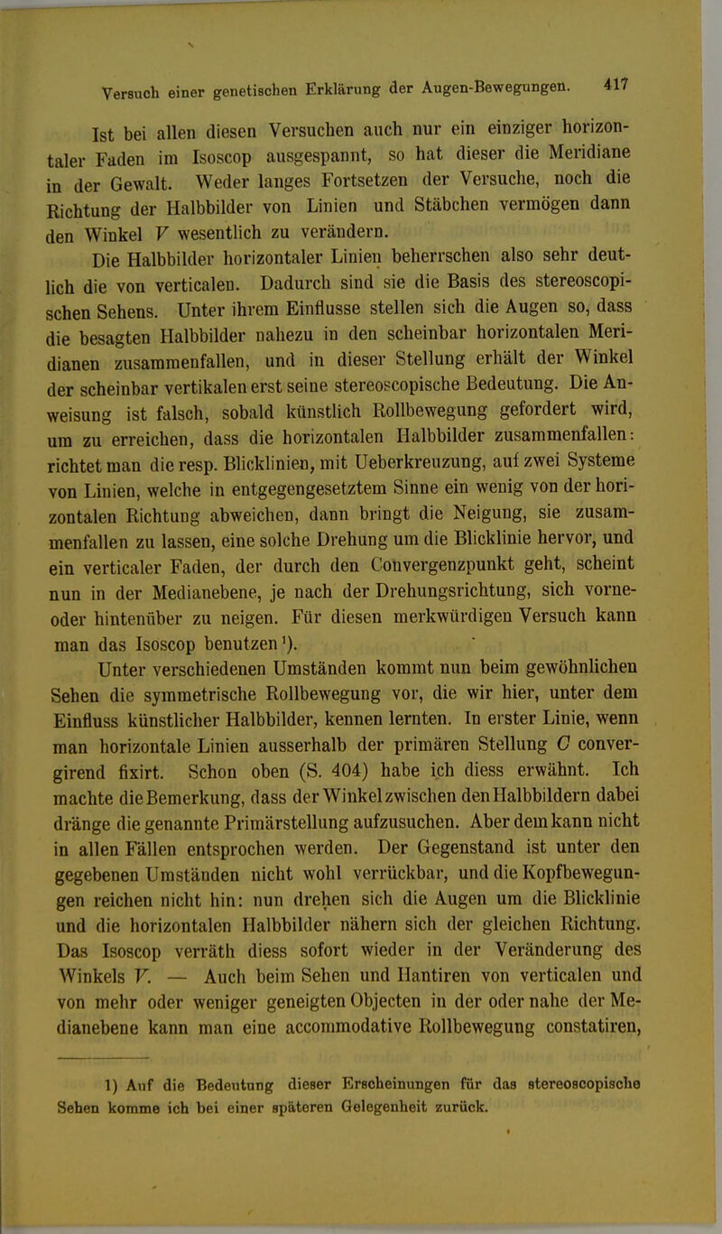 Ist bei allen diesen Versuchen auch nur ein einziger horizon- taler Faden im Isoscop ausgespannt, so hat dieser die Meridiane in der Gewalt. Weder langes Fortsetzen der Versuche, noch die Richtung der Halbbilder von Linien und Stäbchen vermögen dann den Winkel V wesentlich zu verändern. Die Halbbilder horizontaler Linien beherrschen also sehr deut- lich die von verticalen. Dadurch sind sie die Basis des stereoscopi- schen Sehens. Unter ihrem Einflüsse stellen sich die Augen so, dass die besagten Halbbilder nahezu in den scheinbar horizontalen Meri- dianen zusammenfallen, und in dieser Stellung erhält der Winkel der scheinbar vertikalen erst seine stereoscopische Bedeutung. Die An- weisung ist falsch, sobald künstlich Rollbewegung gefordert wird, um zu erreichen, dass die horizontalen Halbbilder zusammenfallen: richtet man die resp. Blicklinien, mit Ueberkreuzung, auf zwei Systeme von Linien, welche in entgegengesetztem Sinne ein wenig von der hori- zontalen Richtung abweichen, dann bringt die Neigung, sie zusam- menfallen zu lassen, eine solche Drehung um die Blicklinie hervor, und ein verticaler Faden, der durch den Convergenzpunkt geht, scheint nun in der Medianebene, je nach der Drehungsrichtung, sich vorne- oder hintenüber zu neigen. Für diesen merkwürdigen Versuch kann man das Isoscop benutzen1). Unter verschiedenen Umständen kommt nun beim gewöhnlichen Sehen die symmetrische Rollbewegung vor, die wir hier, unter dem Einfluss künstlicher Halbbilder, kennen lernten. In erster Linie, wenn man horizontale Linien ausserhalb der primären Stellung G conver- girend fixirt. Schon oben (S. 404) habe ich diess erwähnt. Ich machte die Bemerkung, dass der Winkelzwischen den Halbbildern dabei dränge die genannte Primärstellung aufzusuchen. Aber dem kann nicht in allen Fällen entsprochen werden. Der Gegenstand ist unter den gegebenen Umständen nicht wohl verrückbar, und die Kopfbewegun- gen reichen nicht hin: nun drehen sich die Augen um die Blicklinie und die horizontalen Halbbilder nähern sich der gleichen Richtung. Das Isoscop verräth diess sofort wieder in der Veränderung des Winkels V. — Auch beim Sehen und Hantiren von verticalen und von mehr oder weniger geneigten Objecten in der oder nahe der Me- dianebene kann man eine accommodative Rollbewegung constatiren, 1) Auf die Bedeutung dieser Erscheinungen für das stereoscopische Sehen komme ich bei einer spätoren Gelegenheit zurück.