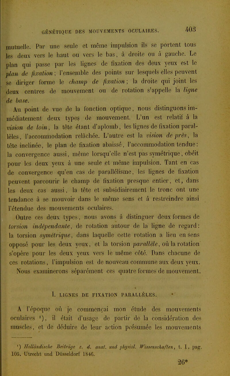 mutuelle. Par une seule et même impulsion ils se portent tous les deux vers le haut ou vers le bas, à droite ou à gauche. Le plan qui passe par les lignes de fixation des deux yeux est le plan de fixation ; l'ensemble des points sur lesquels elles peuvent se diriger forme le champ de fixation ; la droite qui joint les deux centres de mouvement ou de rotation s'appelle la ligne de base. Au point de vue de la fonction optique, nous disting-uonsim- médiatement deux types de mouvement. L'un est relatif à la vision de loin, la tête étant d'aplomb, les lignes de fixation paral- lèles, l'accommodation relâchée. L'autre est la vision de près, la tête inclinée, le plan de fixation abaissé, l'accommodation tendue : la convergence aussi, même lorsqu'elle n'est pas symétrique, obéit pour les deux yeux à une seule et même impulsion. Tant en cas de convergence qu'en cas de parallélisme, les lignes de fixation peuvent parcourir le champ de fixation presque entier, et, dans les deux cas aussi, la tête et subsidiaireraent le tronc ont une tendance à se mouvoir dans le même sens et à restreindre ainsi l'étendue des mouvements oculaires. Outre ces deux types, nous avons à distinguer deux formes de torsion indépendante, de rotation autour de la ligne de regard: la torsion symétrique, dans laquelle cette rotation a lieu en sens opposé pour les deux yeux, et la torsion paraMe, où la rotation s'opère pour les deux yeux vers le même côté. Dans chacune de ces rotations, l'impulsion est de nouveau commune aux deux yeux. Nous examinerons séparément ces quatre formes de mouvement. I. LIGNES DE FIXATION PARALLÈLES. A l'époque où je commençai mon étude des mouvements oculaires '), il était d'usage de partir de la considération des muscles, et de déduire de leur action présumée les mouvements ') lloUcindische Beitràge z. d. mat. 7md phyMol. Wiisenxchaften, t. 1. pag. 105. Utrccht imd Diisseldorf 184.0. 26*