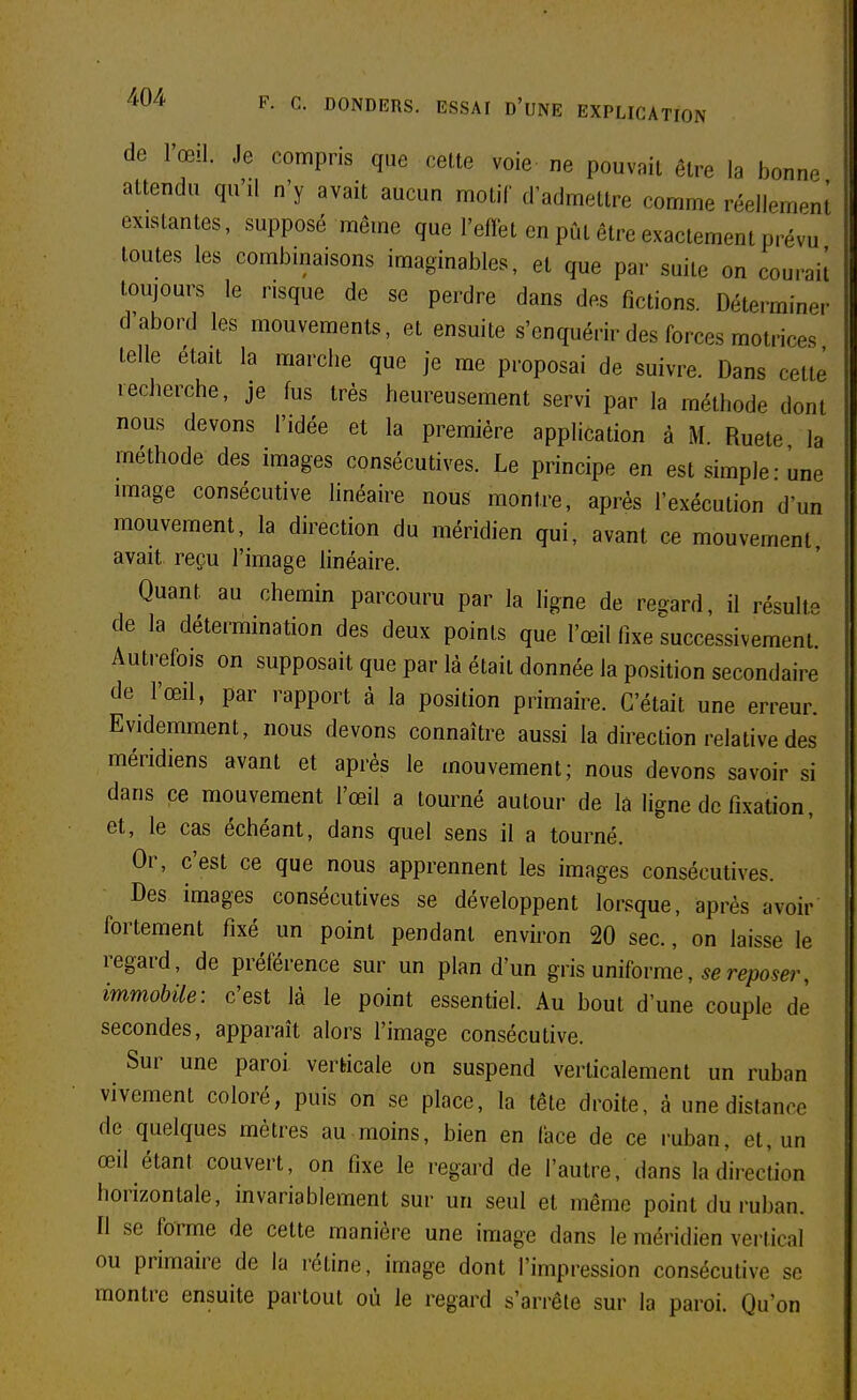 de l'œil, .le compris que cette voie ne pouvait être la bonnp attendu qu'il n'y avait aucun motif d'admettre comme réellement existantes, supposé même que l'effet en pût être exactement prévu toutes les combmaisons imaginables, et que par suite on couraii toujours le risque de se perdre dans des fictions. Déterminer d'abord les mouvements, et ensuite s'enquérir des forces motrices telle était la marche que je me proposai de suivre. Dans cette recherche, je fus très heureusement servi par la méthode dont nous devons l'idée et la première application à M. Ruete la méthode des images consécutives. Le principe en est simple - une image consécutive linéaire nous montre, après l'exécution d'un mouvement, la direction du méridien qui, avant ce mouvement avait reçu l'image hnéaire. Quant au chemin parcouru par la ligne de reaard, il résulte de la détermination des deux points que l'œil fixe successivement Autrefois on supposait que par là était donnée la position secondaire de l'œd, par rapport à la position primaire. C'était une erreur. Evidemment, nous devons connaître aussi la direction relative des méridiens avant et après le mouvement; nous devons savoir si dans ce mouvement l'œil a tourné autour de lâ ligne de fixation, et, le cas échéant, dans quel sens il a tourné. Or, c'est ce que nous apprennent les images consécutives. Des images consécutives se développent lorsque, après avoir fortement fixé un point pendant environ 20 sec., on laisse le regard, de préférence sur un plan d'un giis uniïovme, se reposer, immobile: c'est là le point essentiel. Au bout d'une couple de secondes, apparaît alors l'image consécutive. Sur une paroi verticale un suspend verticalement un ruban vivement coloré, puis on se place, la tête droite, à une distance de quelques mètres au moins, bien en face de ce ruban, et, un œil étant couvert, on fixe le regard de l'autre, dans la direction horizontale, invariablement sur un seul et même point du ruban. Il se forme de cette manière une image dans le méridien vertical ou primaire de la rétine, image dont l'impression consécutive se montre ensuite partout où le regard s'arrête sur la paroi. Qu'on