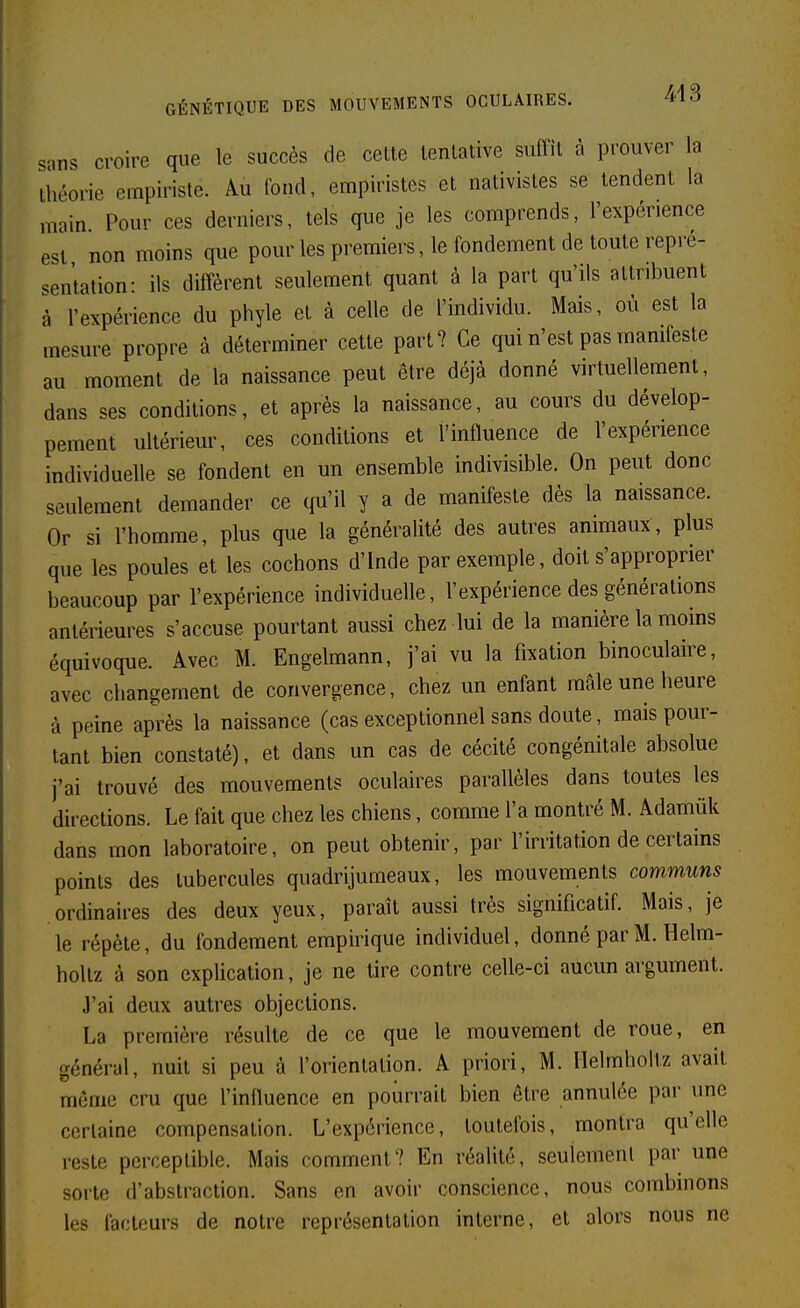 sans croire que le succès de celle tenlalive suffit à prouver la Ihéorie empiriste. Au fond, empiristes el nativisles se tendent la main Pour ces derniers, tels que je les comprends, l'expérience est non moins que pour les premiers, le fondement de toute repré- sentation: ils diffèrent seulement quant à la part qu'ils altribuent à l'expérience du phyle el à celle de l'individu. Mais, où est la mesure propre à déterminer cette part? Ce qui n'est pas manifeste au moment de la naissance peut être déjà donné virtuellement, dans ses conditions, et après la naissance, au cours du dévelop- pement ultérieur, ces conditions et l'influence de l'expérience individuelle se fondent en un ensemble indivisible. On peut donc seulement demander ce qu'il y a de manifeste dès la naissance. Or si l'homme, plus que la généralité des autres animaux, plus que les poules et les cochons d'Inde par exemple, doit s'approprier beaucoup par l'expérience individuelle, l'expérience des générations antérieures s'accuse pourtant aussi chez lui de la manière la moins équivoque. Avec M. Engelmann, j'ai vu la fixation binoculaire, avec changement de convergence, chez un enfant mâle une heure à peine après la naissance (cas exceptionnel sans doute, mais pour- tant bien constaté), et dans un cas de cécité congénitale absolue j'ai trouvé des mouvements oculaires parallèles dans toutes les directions. Le fait que chez les chiens, comme l'a montré M. Adamûk dans mon laboratoire, on peut obtenir, par l'irritation de certains points des tubercules quadrijumeaux, les mouvements communs ordinaires des deux yeux, paraît aussi très significatif. Mais, je le répèle, du fondement empirique individuel, donné par M. Helm- hollz à son explication, je ne tire contre celle-ci aucun argument. J'ai deux autres objections. La première résulte de ce que le mouvement de roue, en général, nuit si peu à l'orientation. A priori, M. Ilelmhoitz avait môme cru que l'influence en pourrait bien être annulée par une ccrlaine compensation. L'expérience, toutefois, montra qu'elle reste pcrceplible. Mais comment? En réalité, seulemenl par une sorte d'abstraction. Sans en avoir conscience, nous combinons les facteurs de notre représentation interne, et alors nous ne