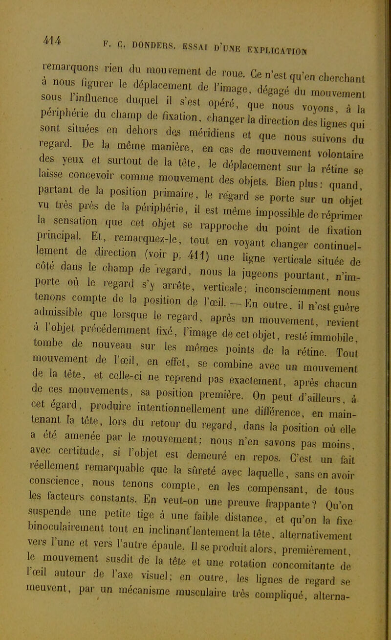 F. C. DONDEHS. ESSAr d'une EXPLtCATIO» .emarquons rien du raou«t de roue. Ce n'est qu'en cherchai a nous ligurer le déplacemenl de l'image démJlT sous nnfluenee duque, i, s'est op^.^J^^rIt pa.',phene du champ de fixation, changer la direction de l'es a sont s,tuées en dehors méridiens et que nous su von 'du égard. De 1, même manière, en cas de mouvement voI n a'ë des ,eux et surtout de la tête, le déplacement sur la rétin lais e concevoir comme mouvement des objets. Bien plus- quand par an, de la position priniaire. ,e regard se porte sur un'o j; « res près de la périphérie, il est même impossible de réprin e pnncpah Et, remarquez-le, tout en voyant changer conlinuel- .^ent de d,rect.on (voir p. 411) une ligne verti aie située de ote dans e champ de regard, nous la jugeons pourtant, n'h^! porte ou le regard s'y arrête, verticale; inconsciemment noTs enons compte e la position de l'œil. - En out,-e. il n'est X adm,ss,ble que lorsque le regard, après un mouvement, revi lobje précédemment fixé, l'image decetobjet, restéimmobie tombe de nouveau sur les mêmes points de la rétine. Tout de a tete, et celle-c, ne reprend pas exactement, après chacun de ces mouvements, sa position première. On peut d'ailleurs à cet égard, produire intentionnellement une différence, en main- tenant la tete, lors du retour du regard, dans la position où elle a ete amenée par le mouvement; nous n'en savons pas moins avec certuude, si l'objet est demeuré en repos. C'est un faii réellement remarquable que la sûreté avec laquelle, sans en avoir eonscence, nous tenons compte, en les compensant, de tous les facteurs constants. En veut-on une preuve frappante? Qu'on suspende une petite tige à une faible distance, et qu'on la f„e b,nocula,re,nent tout en inclinanflentement la tête, all^rnativemeul vers lune et vers l'autre épaule. Il se produit alors, premièrement e mouvement susdit de la téte et une rotation concomitante de lœil autour de l'axe visuel; en outre, les lignes de regard se meuvent, par un mécanisme musculaire très compliqué, alterna-