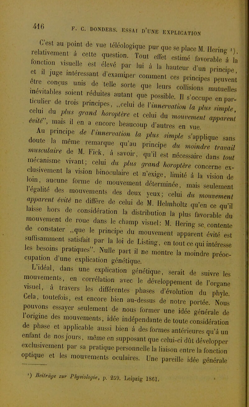 relaUWnft' 1, ™' P-'qe se place M. Ilei-ing .) ela ,veinent a celte question. Tout efTet estimé /avorable à a ne ion visue le est élevé pai- lui à la hauteur d'un i cL e II juge intéressant d'examiner consent ces principes peuv m et e conçus unis de telle sorte que leurs collision mu ne  nevi ables soient réduites autant que possible. Il s'occupe en p fculier de trois principes, ..celui de Vinnermion la plZ ZI' mlé , mais il en a encore beaucoup d'autres en vue Au principe de l'innervation la plus dmple s'applique sans l.us.vement la v.ion binoculaire et n'exige, li„.ité à la vision de om aucune forme de mouvement déterminée, mais seulement légalité des mouvements des deux yeux; celui du mouvement apparent évUé ne diffère de celui de M. Helmholtz qu'en ce gu ^isse hors de considération la distribution la plus favorable du mouvement de roue dans le champ visuel: M. Herin. se contente de constater „que le principe du mouvement apparut évité est suffisamment satisfait par la loi de Listing, en tout ce qui intéresse les besoms pratiques. Nulle part il ne montre la moindre préoc- cupation d une explication génétique. L'idéal, dans une explication génétique, serait de suivre les mouvements, en corrélation avec le développement de l'organe visuel, a travers les différentes phases d'évolution du phvle Cela, toutefois, est encore bien au-dessus de notre portée Nous pouvons essayer seulement de nous former une idée générale de 1 origine des mouvements, idée indépendante de toute considération de phase et applicable aussi bien à des formes antérieures qu'à un enfant de nos jours, même en supposant que celui-ci dût développer exclusivement par sa pratique personnelle la liaison entre la fonction optque et les mouvements oculaires. Une pareille idée générale ') Beiiràge zur Physiologie, p. 259. Leipzig 1861.