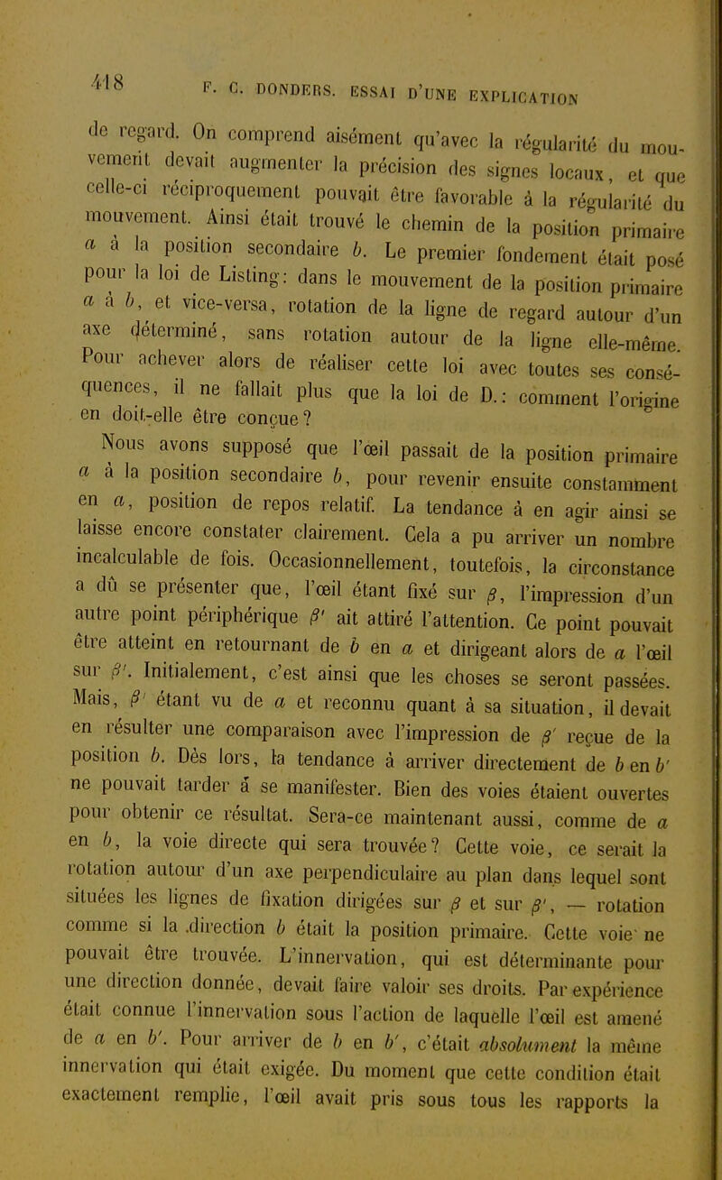 de regard. On comprend aisément qu'avec la régularité du mou- vement devait augmenter la précision des signes locaux et que celle-ci réciproquement pouvait être favorable à la réo-ularilé du mouvement. Ainsi était trouvé le chemin de la position primaire a a la position secondaire b. Le premier fondement était posé pour la loi de Listing: dans le mouvement de la position primaire aixh, vice-versa, rotation de la ligne de regard autour d'un axe f)etermmé, sans rotation autour de la ligne elle-même Pour achever alors de réaliser celte loi avec toutes ses consé- quences, Il ne fallait plus que la loi de D.: comment l'origine en doit-elle être conçue? Nous avons supposé que l'œil passait de la position primaire a à la position secondaire b, pour revenir ensuite constamment en «, position de repos relatif La tendance à en agir ainsi se laisse encore constater clairement. Cela a pu arriver un nombre incalculable de fois. Occasionnellement, toutefois, la circonstance a dû se présenter que, l'œil étant fixé sur ^, l'impression d'un autre point périphérique §' ait attiré l'attention. Ce point pouvait être atteint en retournant de b en a et dirigeant alors de a l'œil sur Initialement, c'est ainsi que les choses se seront passées. Mais,^ §' étant vu de a et reconnu quant à sa situation, il devait en résulter une comparaison avec l'impression de /?' reçue de la position 6. Dès lors, la tendance à arriver directement de benb' ne pouvait tarder â se manifester. Bien des voies étaient ouvertes pour obtenir ce résultat. Sera-ce maintenant aussi, comme de a en 6, la voie directe qui sera trouvée? Cette voie, ce serait la rotation autour d'un axe perpendiculaire au plan dans lequel sont situées les lignes de fixation dirigées sur ^ et sur , — rotation comme si la .direction b était la position primaire. Cette voie' ne pouvait être trouvée. L'innervation, qui est déterminante pour une direction donnée, devait faire valoir ses droits. Par expérience était connue l'innervation sous l'action de laquelle l'œil est amené de a en b'. Pour arriver de b en b', c'était absolument la même innervation qui était exigée. Du moment que cette condition était exactement remplie, l'œil avait pris sous tous les rapports la