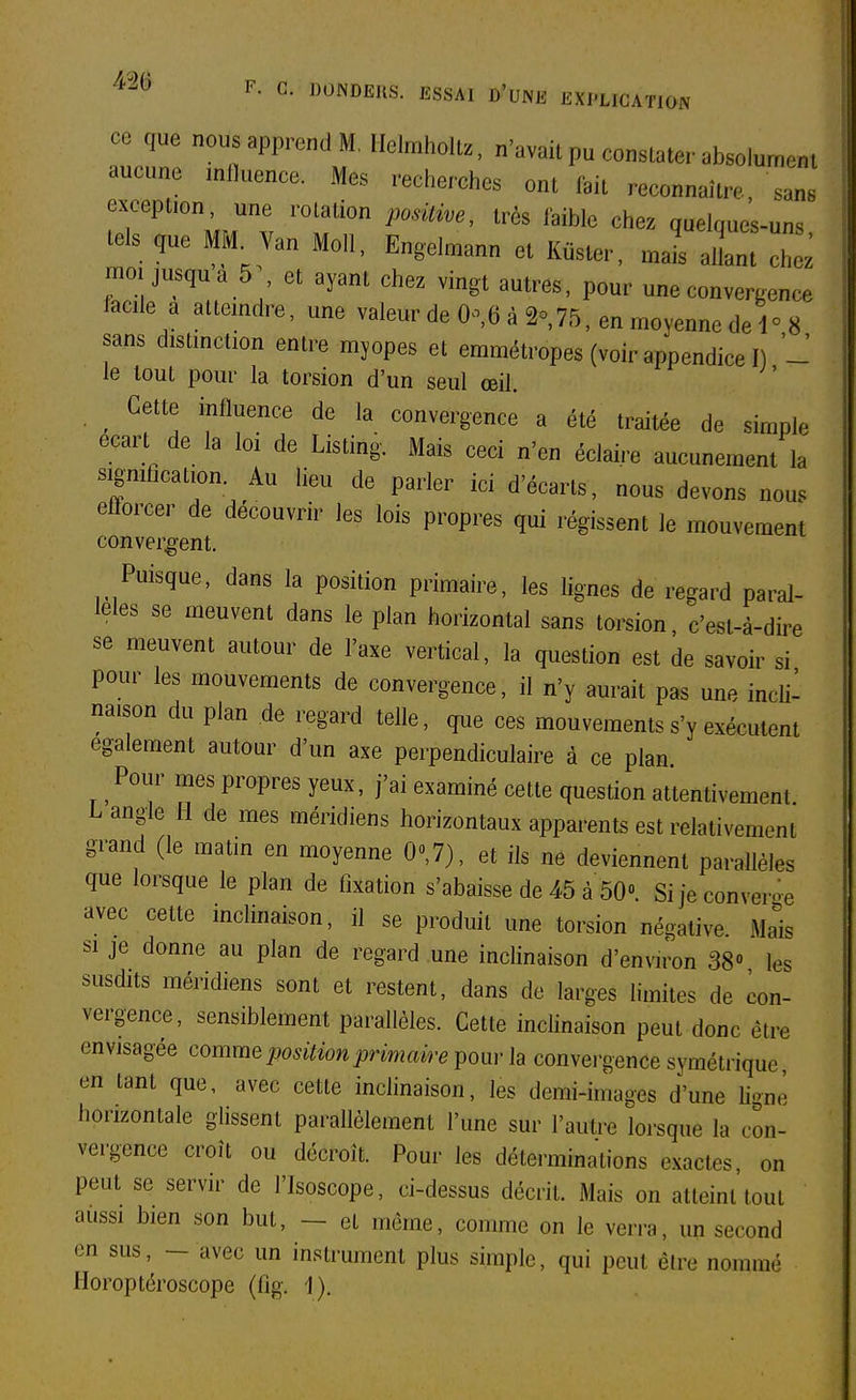 ce que nous apprend M, Helmhollz, n'avait pu constater absolument aucune inlluence. Mes recherches ont fait reconnaître, sans exception, une rotation posUwe, très faible chez quelques-uns tels que MM^ Van Mo.l, Engelmann et Kuster, J allant 7^ moi jusqua 5 et ayant chez vingt autres, pour une convergence facile a atteindre, une valeur de 0^,6 à 2o,75, en moyenne de 1° 8 sans distinction entre myopes et emmétropes (voir appendice I) - le tout pour la torsion d'un seul œil. ^ Cette influence de la convergence a été traitée de simple écart de la loi de Listing. Mais ceci n'en éclaire aucunement la signification. Au lieu de parler ici d'écarts, nous devons nous efforcer de découvrir les lois propres qui régissent le mouvement convergent. Puisque, dans la position primaire, les lignes de regard paral- lèles se meuvent dans le plan horizontal sans torsion, c'est-à-dire se meuvent autour de l'axe vertical, la question est de savoir si pour les mouvements de convergence, il n'y aurait pas une incli- naison du plan de regard telle, que ces mouvements s'y exécutent également autour d'un axe perpendiculaire à ce plan. Pour mes propres yeux, j'ai examiné cette question attentivement L angle H de mes méridiens horizontaux apparents est relativement grand (le matin en moyenne O»,?), et ils ne deviennent parallèles que lorsque le plan de fixation s'abaisse de 45 à 50». Sijeconveme avec cette inclinaison, il se produit une torsion négative. Mais si je donne au plan de regard une indinaison d'environ 38» les susdits méridiens sont et restent, dans de larges limites de con- vergence, sensiblement parallèles. Cette inclinaison peut donc être envisagée comme position primaire poui- la convei-gence symétrique en tant que, avec cette indinaison, les demi-images d'une ligné horizontale glissent parallèlement l'une sur l'autre lorsque la con- vergence croît ou décroît. Pour les déterminations exactes, on peut se servir de l'Isoscope, d-dessus décrit. Mais on attdnt tout aussi bien son but, - et même, comme on le verra, un second en sus, - avec un instrument plus simple, qui peut être nommé Iloroptéroscope (fîg. 1).